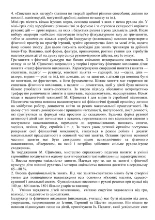 4. «Свистати всіх нагору!» (лазіння по твердій драбині різними способами; лазіння по
похилій, напівтвердій, мотузяній драбині; лазіння по канату та ін.).
Міні-гра містить кілька ігрових вправ, основою кожної з яких є певна рухова дія. У
міні-іграх слід передбачити різноманітні за формою і за ступенем складності ипріанти
рухових дій — ігрові вправи, на яких і базується рухова ігрова діяльність дітей. Після
вибору макрогри необхідно підготувати інтер'єр фізкультурного залу до гри-заняття,
тобто за допомогою кількох атрибутів Інструктор (вихователь) повинен перетворити
фізичний простір на простір ігровий, зуміти «розширити» його за м«жі стін, надати
йому нового змісту. Для цього готу-кіть необхідні для занять тренажери та дрібний
інвен-Тпр. Важливо, щоб форма, фактура, призначення, розтині ування цих атрибутів
наштовхували дітей на думку про смисл рухово-ігрового дійства, яке їх очікує.
Гра-заняття з фізичної культури має багато спільного итеатральним спектаклем. З
огляду на це М. Єфименко запровадив у теорію і практику фізичного виховання діток
поняття «театр фізичного виховання». Характеризуючи споріднені поняття (заняття —
спектакль, педагог — режисер, конспект заняття — сценарій, зал —сцена, діти —
актори, вправи — ролі та ін.), він доводив, що на заняттях з дітьми гра повинна бути
не винятком, не фрагментом, а його фундаментом. Кожне заняття має творитися як
спектакль фізичного виховання, а педагог — домагатися, щоб у дітей було якомога
більше улюблених занять-спектаклів. За такого підходу абсолютно неприпустимо
трафаретно розпочинати заняття із шикувань, перешиковувань, марширування. Немає
місця в педагогічній технології М. Єфименка і для вправ із стройової підготовки.
Підготовча частина повинна налаштовувати всі фізіологічні функції організму дитини
на майбутню роботу, допомогти вийти на режим максимальної працездатності. На
цьому етапі занять домінуючими є принципи наступності, поступовості, послідовності,
які ґрунтуються на формулі «від простого до складного». Будь-яка форма рухової
активності дітей має починатися з лежачих, горизонтальних поз відносного спокою з
поступовим навантаженням, переходом до вертикалізованих положень стоячи,
ходіння, лазіння, бігу, стрибків і т. д. За таких умов дитячий організм поступово
розкриває свої фізіологічні можливості, втягується в режим роботи і досягає
максимальної працездатності в основній частині заняття. Остання третина основної
частини заняття має бути своєрідним піком психологічного та фізичного
навантаження, «Еверестом, на який і потрібно здійснити спільне рухово-ігрове
сходження».
За твердженням М. Єфименка, мистецтво справжнього педагога полягає в умінні
гармонійно поєднувати в одному занятті-спектаклі такі найголовніші характеристики:
1. Висока моторна «щільність» заняття. Йдеться про те, що на занятті з фізичної
культури діти повинні рухатись і моторна «щільність» повинна досягати в середньому
65—80 %.
2. Висока функціональність занять. Під час заняття-спектаклю мають бути створені
умови для повноцінного навантаження всіх основних м'язових масивів, серцево-
судинної і дихальної систем. Функціонально високими є рухові режими при пульсі від
140 до 160 і навіть 180 і більше ударів за хвилину.
3. Уміння заряджати дітей позитивною, світлою енергією задоволення від гри,
взаємодії з педагогом та однолітками.
Інструктор із фізичного виховання (вихователь, учитель) має бути вільною від догм,
упереджень, «спрямованою до Істини, Гармонії та Щастя» людиною. Він ніколи не
повинен підвищувати голос на дітей, пригнічувати їх. Педагог, який усвідомлює своє
 