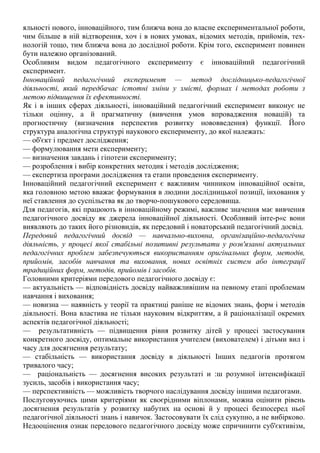 яльності нового, інноваційного, тим ближча вона до власне експериментальної роботи,
чим більше в ній відтворення, хоч і в нових умовах, відомих методів, прийомів, тех-
нологій тощо, тим ближча вона до дослідної роботи. Крім того, експеримент повинен
бути належно організований.
Особливим видом педагогічного експерименту є інноваційний педагогічний
експеримент.
Інноваційний педагогічний експеримент — метод дослідницько-педагогічної
діяльності, який передбачає істотні зміни у змісті, формах і методах роботи з
метою підвищення їх ефективності.
Як і в інших сферах діяльності, інноваційний педагогічний експеримент виконує не
тільки оцінну, а й прагматичну (вивчення умов впровадження новацій) та
прогностичну (визначення перспектив розвитку нововведення) функції. Його
структура аналогічна структурі наукового експерименту, до якої належать:
— об'єкт і предмет дослідження;
— формулювання мети експерименту;
— визначення завдань і гіпотези експерименту;
— розроблення і вибір конкретних методик і методів дослідження;
— експертиза програми дослідження та етапи проведення експерименту.
Інноваційний педагогічний експеримент є важливим чинником інноваційної освіти,
яка головною метою вважає формування в людини дослідницької позиції, іиховання у
неї ставлення до суспільства як до творчо-пошукового середовища.
Для педагогів, які працюють в інноваційному режимі, важливе значення має вивчення
педагогічного досвіду як джерела інноваційної діяльності. Особливий інте-р«с вони
виявляють до таких його різновидів, як передовий і новаторський педагогічний досвід.
Передовий педагогічний досвід — навчально-виховна, організаційно-педагогічна
діяльність, у процесі якої стабільні позитивні результати у розв'язанні актуальних
педагогічних проблем забезпечуються використанням оригінальних форм, методів,
прийомів, засобів навчання та виховання, нових освітніх систем або інтеграції
традиційних форм, методів, прийомів і засобів.
Головними критеріями передового педагогічного досвіду є:
— актуальність — відповідність досвіду найважливішим на певному етапі проблемам
навчання і виховання;
— новизна — наявність у теорії та практиці раніше не відомих знань, форм і методів
діяльності. Вона властива не тільки науковим відкриттям, а й раціоналізації окремих
аспектів педагогічної діяльності;
— результативність — підвищення рівня розвитку дітей у процесі застосування
конкретного досвіду, оптимальне використання учителем (вихователем) і дітьми вил і
часу для досягнення результату;
— стабільність — використання досвіду в діяльності Інших педагогів протягом
тривалого часу;
— раціональність — досягнення високих результаті и :ш розумної інтенсифікації
зусиль, засобів і використання часу;
— перспективність — можливість творчого наслідування досвіду іншими педагогами.
Послуговуючись цими критеріями як своєрідними віплонами, можна оцінити рівень
досягнення результатів у розвитку набутих на основі й у процесі безпосеред ньої
педагогічної діяльності знань і навичок. Застосовувати їх слід сукупно, а не вибірково.
Недооцінення ознак передового педагогічного досвіду може спричинити суб'єктивізм,
 