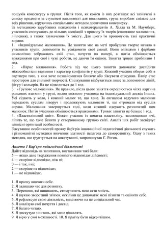 пошуків консенсусу в групах. Після того, як кожен із них розташує всі зазначені в
списку предмети за ступенем важливості для виживання, група виробляє спільне для
всіх рішення, керуючись спеціальним методом досягнення консенсусу.
За методикою зарубіжних психологів і психотерапевтів А. Хілла та М. Наумберг,
учасників спонукають до вільних асоціацій з приводу їх творів (спонтанне малювання,
ліплення), а також тлумачення їх змісту. Для цього їм пропонують такі практичні
вправи:
1. «Індивідуальне малювання». Це заняття має на меті пробудити творче начало в
учасників групи, допомогти їм усвідомити свої емоції. Вони олівцями і фарбами
символічно зображають свій стан, почуття на папері, а потім обмінюються
враженнями про свої і чужі роботи, не даючи їм оцінок. Заняття триває приблизно 1
год.
2. «Парне малювання». Робота під час цього заняття допомагає дослідити
міжособистісні взаємини і характер конфліктів у групі. Кожний учасник обирає собі в
партнери того, з ким хоче познайомитися ближче або з'ясувати стосунки. Папір стає
простором для спільної творчості. Спілкування відбувається лише за допомогою ліній,
фігур і кольорів. На це відводиться до 1 год.
3. «Групове малювання». Як правило, після цього заняття окреслюється чітка картина
рольових взаємин у групі, вплив кожного учасника на індивідуальний досвід Інших.
Усі сідають у коло, і кожний малює те, що хоче. За сигналом ведучого малюнки
передають сусідам ліворуч і продовжують малювати ті, що отримали від сусідів
справа. Малювання завершується тоді, коли кожний одержить розпочатий ним
малюнок. Потім учасники обмінюються враженнями. Триває заняття не більше 1 год.
4. «Пластиліновий світ». Кожен учасник із шматка пластиліну, заплющивши очі,
ліпить те, що хоче бачити у створюваному групою світі. Аналіз цих робіт засвідчує
ціннісні орієнтації особистості.
З'ясуванню особливостей прояву бар'єрів інноваційної педагогічної діяльності служать
і різноманітні методики вивчення здатності педагога до саморозвитку. Одну з таких
методик, що ґрунтується на анкетуванні, запропонував Є. Рогов.
Анкета 1 Бар'єри педагогічної діяльності
Дайте відповідь на запитання, виставивши такі бали:
5 — якщо дане твердження повністю відповідає дійсності;
4 — скоріше відповідає, ніж ні;
З — і так, і ні;
2 — скоріше не відповідає;
1.— не відповідає.
1. Я прагну вивчити себе.
2. Я залишаю час для розвитку.
3. Перепони, які виникають, стимулюють мою акти мність.
4. Я шукаю зворотний зв'язок, оскільки це допомагає меиі пізнати та оцінити себе.
5. Я рефлексую свою діяльність, виділяючи на це спеціальний час.
6. Я аналізую свої почуття і досвід.
7. Я багато читаю.
8. Я дискутую з питань, які мене цікавлять.
9. Я вірю у свої можливості. 10. Я прагну бути відкритішим.
 