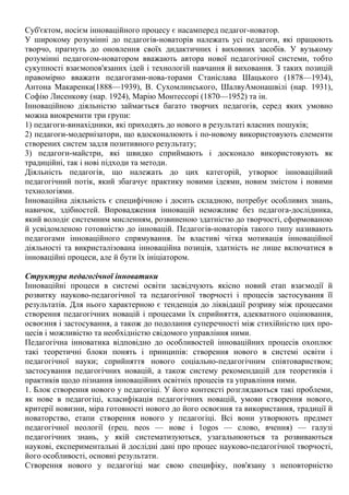 Суб'єктом, носієм інноваційного процесу є насамперед педагог-новатор.
У широкому розумінні до педагогів-новаторів належать усі педагоги, які працюють
творчо, прагнуть до оновлення своїх дидактичних і виховних засобів. У вузькому
розумінні педагогом-новатором вважають автора нової педагогічної системи, тобто
сукупності взаємопов'язаних ідей і технологій навчання й виховання. З таких позицій
правомірно вважати педагогами-нова-торами Станіслава Шацького (1878—1934),
Антона Макаренка(1888—1939), В. Сухомлинського, ШалвуАмонашвілі (нар. 1931),
Софію Лисенкову (нар. 1924), Марію Монтессорі (1870—1952) та ін.
Інноваційною діяльністю займається багато творчих педагогів, серед яких умовно
можна виокремити три групи:
1) педагоги-винахідники, які приходять до нового в результаті власних пошуків;
2) педагоги-модернізатори, що вдосконалюють і по-новому використовують елементи
створених систем задля позитивного результату;
3) педагоги-майстри, які швидко сприймають і досконало використовують як
традиційні, так і нові підходи та методи.
Діяльність педагогів, що належать до цих категорій, утворює інноваційний
педагогічний потік, який збагачує практику новими ідеями, новим змістом і новими
технологіями.
Інноваційна діяльність є специфічною і досить складною, потребує особливих знань,
навичок, здібностей. Впровадження інновацій неможливе без педагога-дослідника,
який володіє системним мисленням, розвиненою здатністю до творчості, сформованою
й усвідомленою готовністю до інновацій. Педагогів-новаторів такого типу називають
педагогами інноваційного спрямування. їм властиві чітка мотивація інноваційної
діяльності та викристалізована інноваційна позиція, здатність не лише включатися в
інноваційні процеси, але й бути їх ініціатором.
Структура педагогічної інноватики
Інноваційні процеси в системі освіти засвідчують якісно новий етап взаємодії й
розвитку науково-педагогічної та педагогічної творчості і процесів застосування її
результатів. Для нього характерною є тенденція до ліквідації розриву між процесами
створення педагогічних новацій і процесами їх сприйняття, адекватного оцінювання,
освоєння і застосування, а також до подолання суперечності між стихійністю цих про-
цесів і можливістю та необхідністю свідомого управління ними.
Педагогічна інноватика відповідно до особливостей інноваційних процесів охоплює
такі теоретичні блоки понять і принципів: створення нового в системі освіти і
педагогічної науки; сприйняття нового соціально-педагогічним співтовариством;
застосування педагогічних новацій, а також систему рекомендацій для теоретиків і
практиків щодо пізнання інноваційних освітніх процесів та управління ними.
1. Блок створення нового у педагогіці. У його контексті розглядаються такі проблеми,
як нове в педагогіці, класифікація педагогічних новацій, умови створення нового,
критерії новизни, міра готовності нового до його освоєння та використання, традиції й
новаторство, етапи створення нового у педагогіці. Всі вони утворюють предмет
педагогічної неології (грец. neos — нове і 1оgos — слово, вчення) — галузі
педагогічних знань, у якій систематизуються, узагальнюються та розвиваються
наукові, експериментальні й дослідні дані про процес науково-педагогічної творчості,
його особливості, основні результати.
Створення нового у педагогіці має свою специфіку, пов'язану з неповторністю
 