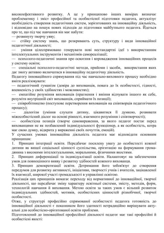 високоефективного розвитку. А це у принципово інших вимірах визначає
проблематику і зміст професійної та особистісної підготовки педагога, актуалізує
необхідність створення педагогічних систем, зорієнтованих на інноваційну діяльність,
і відповідно на пошук нових підходів до підготовки майбутнього педагога. Йдеться
про те, що під час навчання він має набути:
— розвинуту творчу уяву;
— стійку систему знань, що розкривають суть, структуру і види інноваційної
педагогічної діяльності;
— уміння цілеспрямовано генерувати нові нестандартні ідеї з використанням
інтелектуальних інструментів і механізмів самореалізації;
— психолого-педагоичні знання про освоєння і впровадження інноваційних процесів
у систему освіти;
— спеціальні психолого-педагогічні методи, прийоми і засоби, використання яких
дає змогу активно включатися в інноваційну педагогічну діяльність.
Педагогу інноваційного спрямування під час навчально-виховного процесу необхідно
вміти реалізовувати:
— педагогічний гуманізм (довіра до вихованців, повага до їх особистості, гідності,
впевненість у своїх здібностях і можливостях);
— емпатійне розуміння вихованців (прагнення і вміння відчувати іншого як себе,
розуміти внутрішній світ вихованців, сприймати їх позиції);
— співробітництво (поступове перетворення вихованців на співтворців педагогічного
процесу);
— діалогізм (уміння слухати дитину, цікавитися її думкою, розвивати
міжособистісний діалог на основі рівності, взаємного розуміння і співтворчості);
— особистісна позиція (творче самовираження, за якого педагог постає перед
вихованцями не як позбавлений індивідуальності функціонер, а як особистість, котра
має свою думку, відкрита у вираженні своїх почуттів, емоцій).
У сучасних умовах інноваційна діяльність педагога має відповідати основним
принципам:
1. Принцип інтеграції освіти. Передбачає посилену увагу до особистості кожної
дитини як вищої соціальної цінності суспільства, орієнтацію на формування грома-
дянина з високими інтелектуальними, моральними, фізичними якостями.
2. Принцип диференціації та індивідуалізації освіти. Налаштовує на забезпечення
умов для повноцінного вияву і розвитку здібностей кожного вихованця.
3. Принцип демократизації освіти. Дотримання його зобов'язує до створення
передумов для розвитку активності, ініціативи, творчості учнів і вчителів, зацікавленої
їх взаємодії, широкої участі громадськості в управлінні освітою.
Реалізація цих принципів вимагає переходу від нормативної до інноваційної, творчої
діяльності, що передбачає зміну характеру освітньої системи, змісту, методів, форм,
технологій навчання й виховання. Метою освіти за таких умов є вільний розвиток
індивідуальних здібностей, мотивів, особистісних цінностей різнобічної, творчої
особистості.
Отже, у структурі професійно спрямованої особистості педагога готовність до
інноваційної діяльності є показником його здатності нетрадиційно вирішувати акту-
альні для особистісно-орієнтованої освіти проблеми.
Підготовлений до інноваційної професійної діяльності педагог має такі професійні й
особистісні якості:
 