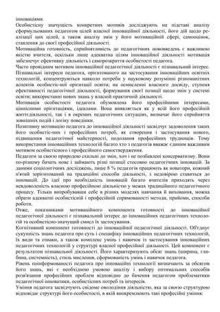 інноваціями.
Особистісну значущість конкретних мотивів досліджують на підставі аналізу
сформульованих педагогом цілей власної інноваційної діяльності, його дій щодо ре-
алізації цих цілей, а також аналізу змін у його мотиваційній сфері, самооцінок,
ставлення до своєї професійної діяльності.
Мотиваційна готовність, сприйнятливість до педагогічних нововведень є важливою
якістю вчителя, оскільки лише адекватна цілям інноваційної діяльності мотивація
забезпечує ефективну діяльність і саморозкриття особистості педагога.
Часто провідним мотивом інноваційної педагогічної діяльності є пізнавальний інтерес.
Пізнавальні інтереси педагога, орієнтованого на застосування інноваційних освітніх
технологій, концентруються навколо потреби у науковому розумінні різноманітних
аспектів особистіс-ної орієнтації освіти; на осмисленні власного досвіду, ступеня
ефективності педагогічної діяльності, формування своєї позиції щодо змін у системі
освіти; використанні нових знань у власній практичній діяльності.
Мотивація особистості педагога обумовлена його професійними інтересами,
ціннісними орієнтаціями, ідеалами. Вона виявляється як у всій його професійній
життєдіяльності, так і в окремих педагогічних ситуаціях, визначає його сприйняття
зовнішніх подій і логіку поведінки.
Позитивну мотивацію педагога до інноваційної діяльності засвідчує задоволення таких
його особистіс-них і професійних потреб, як створення і застосування нового,
підвищення педагогічної майстерності, подолання професійних труднощів. Тому
використання інноваційних технологій багато хто з педагогів вважає єдиним важливим
мотивом особистісного і професійного самоствердження.
Педагоги за своєю природою схильні до змін, хоч і не позбавлені консерватизму. Вони
по-різному бачать нове і займають різні позиції стосовно педагогічних інновацій. За
даними соціологічних досліджень, лише 8 % педагогів працюють як новатори, кожний
п'ятий зорієнтований на традиційні способи діяльності, з недовірою ставиться до
інновацій. До ідеї про необхідність інновацій багато вчителів приходять через
невдоволеність власною професійною діяльністю у межах традиційного педагогічного
процесу. Тільки випробувавши себе в різних моделях навчання й виховання, можна
обрати адекватні особистісній і професійній спрямованості методи, прийоми, способи
роботи.
Отже, показниками мотиваційного компонента готовності до інноваційної
педагогічної діяльності є пізнавальний інтерес до інноваційних педагогічних техноло-
гій та особистісно-значущий смисл їх застосування.
Когнітивний компонент готовності до інноваційної педагогічної діяльності. Об'єднує
сукупність знань педагога про суть і специфіку інноваційних педагогічних технологій,
їх види та ознаки, а також комплекс умінь і навичок із застосування інноваційних
педагогічних технологій у структурі власної професійної діяльності. Цей компонент є
результатом пізнавальної діяльності. Його характеризують обсяг знань (ширина, гли-
бина, системність), стиль мислення, сформованість умінь і навичок педагога.
Рівень поінформованості педагога про інноваційні технології визначають за обсягом
його знань, які є необхідною умовою аналізу і вибору оптимальних способів
розв'язання професійних проблем відповідно до бачення педагогом проблематики
педагогічної інноватики, особистісних потреб та інтересів.
Уміння педагога засвідчують свідоме оволодіння діяльністю, яка за своєю структурою
відповідає структурі його особистості, в якій виокремлюють такі професійні уміння:
 