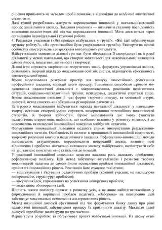 рішення приймають не методом проб і помилок, а відповідно до всебічної аналітичної
експертизи.
Далі гравці розробляють алгоритм впровадження інновацій у навчально-виховний
процес дошкільного закладу. Завдання учасників — визначити еталонну послідовність
виконання педагогічних дій під час впровадження інновації. Мета досягається через
організацію індивідуальної і групової роботи.
4. Рефлексія учасників («Які процеси відбувались у групі?», «Які ідеї забезпечували
групову роботу?», «Як організаційно була упорядкована група?»). Експерти на основі
особистих спостережень і розрахунків виголошують результати.
Найсуттєвішим моментом ділової гри має бути збереження її своєрідності як ігрової
діяльності у межах навчальної, що створює можливості для максимального виявлення
самостійності, ініціативи, активності і творчості.
Ділові ігри сприяють закріпленню теоретичних знань, формують управлінські вміння,
розвивають творчий підхід до моделювання освітніх систем, підвищують ефективність
інтелектуальної праці.
Ігрове моделювання розкриває простір для пошуку самостійного розв'язання
професійного завдання, корекції цього процесу. Головними способами ігрового мо-
делювання педагогічної діяльності є мікровикладання, реалізація педагогічних
ситуацій, соціально-психологіч