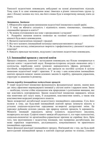 Типології педагогічних нововведень вибудувані на основі різноманітних підходів.
Тому одне й те саме нововведення може з'явитися в різних типологічних групах (у
двох і більше) залежно від того, яка його ознака буде в конкретному випадку взята до
уваги.
Запитання. Завдання
1. Обгрунтуйте передумови виникнення педагогічної інноватики в нашій країні.
2. У чому ви вбачаєте спільність і відмінність понять «інноватика», «інновація»,
«інноваційні процеси в освіті»?
3. Чи можна ототожнювати все нове з прогресивним і сучасним?
4. Розкрийте значення поняття «новизна» як головної властивості і самостійної
цінності будь-якого нововведення.
5. Визначте взаємозв'язок інновації і традиції.
6. Від чого залежить інноваційний потенціал навчально-виховного закладу?
7. Як, на ваш погляд, співвідносяться творчість і професіоналізм у діяльності педагога-
новатора?
8. Наведіть приклади часткових, модульних і системних педагогічних нововведень.
1.3. Інноваційні процеси у системі освіти
Процеси створення, освоєння і застосування нововведень все більше поширюються в
системі освіти і педагогічній науці. Конкретно-історична ситуація оновлення світу і
суспільства, перебудови освіти зумовлює перманентність (франц. регmanent —
постійний, неперервний) і націленість цих процесів на постійне сутнісне й цілісне
оновлення педагогічної теорії і практики. У зв язку з цим осмислення інноваційних
освітніх процесів вимагає знання основних законів їх перебігу, принципів управління,
структури та динаміки їх розвитку.
Закони перебігу інноваційних педагогічних процесів
У теорії педагогічної інноватики функціонують фундаментальні закони, знання яких
дає змогу ефективно впроваджувати інновації у системі освіти і керувати ними. Закон
— необхідне, істотне стійке відношення між природними і суспільними явищами, яке
має властивість повторюватися. Закони педагогічної інноватики виражають зв'язок
між поняттями цієї галузі знань, її складовими, властивостями понять, а також між
властивостями всередині конкретного поняття.
Закон незворотної дестабілізації педагогічного інноваційного середовища. Суть його
полягає в тому, що будь-який інноваційний освітній процес неминуче вносить в
усталене соціально-педагогічне середовище не-зворотні деструктивні зміни. Це
породжує руйнацію цілісних уявлень про природу освітніх процесів, їх керованість.
Моменти інновацій порушують звичну плинність педагогічного мислення,
поляризують погляди. Супроти нового завжди об'єднуються ті, хто через психологічні,
соціально-економічні чи організаційно-управлінські причини не сприймає його. Крім
того, чим ґрунтовнішою є педагогічна інновація, тим імовірніша дестабілізація, яка
може торкатися теоретичного, дослідницького, комунікативного чи практичного
інноваційних середовищ.
Закон фінальної реалізації інноваційного процесу. Пов'язаний він з тим, що будь-який
життєздатний інноваційний процес в освітній структурі раніше чи пізніше, стихійно
 