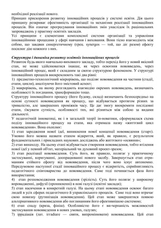 необхідної реалізації нового.
Принцип прискорення розвитку інноваційних процесів у системі освіти. Дія цього
принципу розкриває ефективність організації та механізми реалізації інноваційних
процесів. Він означає прогресування інноваційних змін унаслідок їх раціональних
запроваджень у практику освітніх закладів.
Усі принципи є елементами комплексної системи організації та управління
інноваційними процесами у сфері навчання і виховання. Вони тісно взаємодіють між
собою, що завдяки синергетичному (грец. synergos — той, що діє разом) ефекту
посилює дію кожного з них.
Структура і динаміка розвитку освітніх інноваційних процесів
Розвиток будь-якого навчально-виховного закладу, тобто перехід його у новий якісний
стан, не може здійснюватися інакше, як через освоєння нововведень, через
інноваційний процес, який є складним за своєю структурою феноменом. У структурі
інноваційних процесів виокремлюють такі два рівні:
1) предметно-технологічний мікрорівень, що поділяє нововведення на частини (стадії,
етапи, цикли), аналізуючи його змістовий аспект;
2) макрорівень, на якому розглядають взаємодію окремих нововведень, визначають
особливості їх поєднання, трансформацію тощо.
Структуру інноваційного процесу (його будову, склад) визначають безпосередньо на
основі сутності нововведення як процесу, що відбувається протягом різних за
тривалістю, але завершених проміжків часу. Це дає змогу виокремити послідовні
етапи, з'ясувати сутність, особливості тих, які різняться між собою за видами
діяльності.
У педагогічній інноватиці, як і в загальній теорії ін-новатики, сформувалася схема
поділу інноваційного процесу на етапи, яка отримала назву «життєвий цикл
нововведення». Вона охоплює:
1) етап зародження нової ідеї, виникнення нової концепції нововведення (старт).
Умовно його можна назвати етапом відкриття, який, як правило, є результатом
фундаментальних і прикладних наукових досліджень або життєвого «осяяння»;
2) етап винаходу. На цьому етапі відбувається створення нововведення, тобто втілення
нової ідеї у певний об'єкт, матеріальний чи духовний проект-зразок;
3) етап реалізації нововведення. Суть його, як правило, полягає у практичному
застосуванні, коригуванні, доопрацюванні нового засобу. Завершується етап отри-
манням стійкого ефекту від нововведення, після чого воно існує автономно.
Передумовою наступної стадії інноваційного процесу є відкритість, сприйнятливість
педагогічного співтовариства до нововведення. Саме тоді починається фаза його
використання;
4) етап розповсюдження нововведення (зрілість). Суть його полягає у широкому
впровадженні, дифузії (проникненні) в нові галузі (освітні заклади);
5) етап насичення в конкретній галузі. На цьому етапі нововведення освоює багато
людей в усіх сферах педагогічного й управлінського процесів. Саме тоді воно втрачає
свою новизну (рутинізація нововведення). Цей етап може завершитися появою
альтернативного нововведення або поглинанням його ефективнішою системою;
6) етап спаду (криза, фініш). Особливістю його є ви-черпаність можливостей
застосування нововведення в нових умовах, галузях;
7) іррадіація (лат. іггаdiaге — сяяти, випромінювати) нововведення. Цей етап
 
