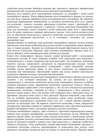 здобутими результатами прийняти рішення про доцільність тривалого використання
нововведення або зупинення роботи щодо реалізації інноваційної ідеї.
Загальна мета повинна бути структурована відповідно до специфіки і цілей етапів
інноваційного процесу. Вдале формулювання мети інноваційного процесу не означає,
що вона буде однаково сприйнята всіма потенційними його учасниками. Це зобов'язує
ініціаторів впровадження нововведення до активного роз'яснення його суті, переваг
для колективу і кожного учасника, врахування зустрічних думок і пропозицій, а за
необхідності — внесення коректив у стратегію і тактику реалізації інноваційної ідеї,
іноді для досягнення єдності інтересів і цілей неминучим може бути і коригування
мети. Бо якщо, наприклад, керівник навчального закладу і його колеги матимуть різні
цілі, це обов'язково внесе розлад у діяльність колективу, ускладнить чи унеможливить
досягнення очікуваних результатів, а то й спотворить, поставить під сумнів
інноваційну ідею.
Використовувані на кожному етапі реалізації інноваційного процесу методи повинні
забезпечити досягнення необхідних результатів (цілей) за найменших витрат фінансів,
часу та інших ресурсів. Залежно від особливостей новації ефективними можуть бути
різні методи її реалізації. Важливо, щоб учасники інноваційного процесу мали їх у
своєму арсеналі, уміли маневрувати ними залежно від ситуації.
Кожен етап інноваційного процесу вимагає певної організації робіт і застосування
відповідних методів. В одних випадках потрібне чітке окреслення меж ініціативи і
відповідальності, в інших, наприклад при виконанні робіт, які потребують ініціативи,
творчого підходу, оперативного реагування на швидкозміню-вані ситуації, чіткий
розподіл обов'язків і відповідальності неможливий і навіть шкідливий, оскільки
потрібна гнучка організація праці, за якої багато залежатиме від неформальних
стосунків між виконавцями. Організаційні форми при цьому повинні максимально
відповідати обраним методам і можливостям виконавців.
Досягнення очікуваних від реалізації інноваційного педагогічного процесу результатів
залежить і від мотивації виконавців. Це означає, що для виникнення у них
зацікавленості в досягненні необхідних результатів інноваційної діяльності потрібно
створити відповідні умови, передбачити колективні, персональні стимули. Однак не
завжди створення сприятливих умов породжує у тих, на кого покладається реалізація
нововведення, позитивне ставлення до нього і зацікавленість у його освоєнні. У
багатьох людей можуть бути свої резони, щоб ігнорувати його, протидіяти йому чи,
принаймні, імітувати свою участь у його реалізації. Нерідко можливий і опір змінам.
Усе це потрібно прогнозувати, мати сукупність тактик щодо ослаблення опору,
підвищення зацікавленості, активізації участі тих, хто з певних причин опинився в
опозиції до ініціаторів змін. Як правило, педагогічні колективи, в яких утвердилися
демократичні принципи співжиття, першими сприймають нове, ґрунтовно аналізують,
відкрито обговорюють його, злагоджено працюють над його втіленням.
Учасники інноваційного процесу, крім готовності і прагнення впроваджувати новації,
повинні мати належну кваліфікацію для виконання покладених на них обов'язків. На
практиці нерідко буває, що педагог може успішно реалізувати у навчальному процесі
вимоги програми, володіти різноманітними методиками навчання й виховання, але при
цьому не відчувати потреби в новому саме через відсутність у структурі особистості
творчого потенціалу. Тому необхідною умовою ефективної інноваційної діяльності є
спеціальна підготовка педагога, нагромадження та осмислення ним досвіду такої
діяльності, внутрішня налаштова-ність на пошук та осягнення нового. Певною мірою
 