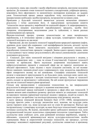 як сукупність знань про способи і засоби оброблення матеріалів, мистецтво володіння
процесом. До основних ознак технології належить стандартизація, уніфікація процесу,
можливість його ефективного та економічного відтворення відповідно до заданих
умов. Технологічний процес завжди передбачає чітку послідовність операцій з
використанням необхідних засобів (матеріалів, інструментів) за певних умов.
Провідним у будь-якій технології вважається детальне визначення кінцевого
результату і точне досягнення його. А передумовами застосування поняття
“технологія» щодо процесів у виробничій чи соціальній сферах є їх запрограмованість,
окресленість кінцевих властивостей передбачуваного продукту, засобів його
створення, цілеспрямоване моделювання умов їх здійснення, а також реальне
функціонування цих процесів.
Науково-технічний прогрес зумовив технологізацію не лише матеріального
виробництва, а й інтенсивно проник у сферу культури, гуманітарного знання. Усі
технології поділяють на два види:
1. Промислові. До них належать технології перероблення природної сировини (нафти,
деревини, руди тощо) або одержаних з неї напівфабрикатів (металів, деталей і вузлів
будь-яких виробів). Вони вимагають неухильного дотримання послідовності
передбачених технологічних процесів і операцій. Заміна одного процесу іншим, зміна
їх послідовності часто знижує результативність або взагалі унеможливлює досягнення
позитивного результату.
2. Соціальні. Для таких технологій вихідним і кінцевим результатом є людина, а
основним параметром змін — одна чи кілька її властивостей. Соціальні технології
гнучкіші за промислові. Проте неухильне дотримання послідовності навіть
найрезультативніших процесів у соціальній сфері ще не гарантує досягнення не-
обхідної ефективності. Адже людина є надто складною системою, на неї впливає
багато зовнішніх чинників різної сили і спрямованості, тому заздалегідь передбачити
ефект конкретного впливу на неї неможливо. Специфіка соціальних технологій
полягає в можливості пристосування їх до будь-яких умов, оскільки вони здатні ско-
ригувати недоліки процесів і методик технологічного процесу. Однак ці технології
досить складні за організацією і здійсненням. На цій основі ґрунтуються твердження
про них як технології вищого рівня організації.
Спільне між промисловими і соціальними технологіями те, що завершальним
результатом їх використання є продукт із заданими властивостями.
Розвиток цивілізації завжди пов'язаний із прогресом у сфері обох цих технологій. З
кожним витком циві-лізаційного розвитку зростали вимоги до соціальних технологій
як важливого чинника гармонізації взаємодії людини і природи, людей на планеті. Не
менш гострою є ця проблема і на постіндустріальному етапі розвитку людства.
З цього приводу німецький філософ Іммануїл Кант (1724—1804), виокремлюючи
культуру простих умінь і культуру дисципліни волі, зазначав, що культура умінь
здатна торувати шлях злу, якщо культура волі не стане їй противагою. Йдеться про
інструментальну і гуманітарну культури, на яких базується технологічний і моральний
потенціал суспільства. Як відомо, еволюційні кризи здебільшого виникали тоді, коли
інструментальний інтелект недостатньо стримувався інтелектом гуманітарним. Тобто
суспільство живе стабільно доти, доки руйнівний потенціал виробничих, зокрема і
військових, технологій врівноважується якістю культурно-психологічних засобів
стримування. Якщо ж енергетичний потенціал технологій, що прогресує, суттєво
перевищує можливості нормативної регуляції, суспільство опиняється в кризовому
 