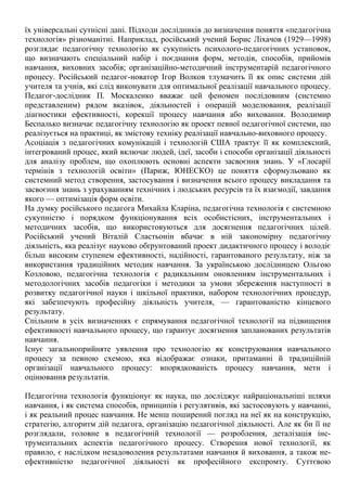 їх універсальні сутнісні дані. Підходи дослідників до визначення поняття «педагогічна
технологія» різноманітні. Наприклад, російський учений Борис Ліхачов (1929—1998)
розглядає педагогічну технологію як сукупність психолого-педагогічних установок,
що визначають спеціальний набір і поєднання форм, методів, способів, прийомів
навчання, виховних засобів; організаційно-методичний інструментарій педагогічного
процесу. Російський педагог-новатор Ігор Волков тлумачить її як опис системи дій
учителя та учнів, які слід виконувати для оптимальної реалізації навчального процесу.
Педагог-дослідник П. Москаленко вважає цей феномен послідовним (системно
представленим) рядом вказівок, діяльностей і операцій моделювання, реалізації
діагностики ефективності, корекції процесу навчання або виховання. Володимир
Беспалько визначає педагогічну технологію як проект певної педагогічної системи, що
реалізується на практиці, як змістову техніку реалізації навчально-виховного процесу.
Асоціація з педагогічних комунікацій і технологій США трактує її як комплексний,
інтегрований процес, який включає людей, ідеї, засоби і способи організації діяльності
для аналізу проблем, що охоплюють основні аспекти засвоєння знань. У «Глосарії
термінів з технологій освіти» (Париж, ЮНЕСКО) це поняття сформульовано як
системний метод створення, застосування і визначення всього процесу викладання та
засвоєння знань з урахуванням технічних і людських ресурсів та їх взаємодії, завдання
якого — оптимізація форм освіти.
На думку російського педагога Михайла Кларіна, педагогічна технологія є системною
сукупністю і порядком функціонування всіх особистісних, інструментальних і
методичних засобів, що використовуються для досягнення педагогічних цілей.
Російський учений Віталій Сластьонін вбачає в ній закономірну педагогічну
діяльність, яка реалізує науково обґрунтований проект дидактичного процесу і володіє
більш високим ступенем ефективності, надійності, гарантованого результату, ніж за
використання традиційних методик навчання. За українською дослідницею Ольгою
Козловою, педагогічна технологія є радикальним оновленням інструментальних і
методологічних засобів педагогіки і методики за умови збереження наступності в
розвитку педагогічної науки і шкільної практики, набором технологічних процедур,
які забезпечують професійну діяльність учителя, — гарантованістю кінцевого
результату.
Спільним в усіх визначеннях є спрямування педагогічної технології на підвищення
ефективності навчального процесу, що гарантує досягнення запланованих результатів
навчання.
Існує загальноприйняте уявлення про технологію як конструювання навчального
процесу за певною схемою, яка відображає ознаки, притаманні й традиційній
організації навчального процесу: впорядкованість процесу навчання, мети і
оцінювання результатів.
Педагогічна технологія функціонує як наука, що досліджує найраціональніші шляхи
навчання, і як система способів, принципів і регулятивів, які застосовують у навчанні,
і як реальний процес навчання. Не менш поширений погляд на неї як на конструкцію,
стратегію, алгоритм дій педагога, організацію педагогічної діяльності. Але як би її не
розглядали, головне в педагогічній технології — розроблення, деталізація інс-
трументальних аспектів педагогічного процесу. Створення нової технології, як
правило, є наслідком незадоволення результатами навчання й виховання, а також не-
ефективністю педагогічної діяльності як професійного експромту. Суттєвою
 