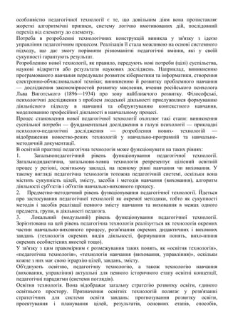 особливістю педагогічної технології є те, що довільним діям вона протиставляє
жорсткі алгоритмічні приписи, систему логічно вмотивованих дій, послідовний
перехід від елементу до елементу.
Потреба в розробленні технологічних конструкцій виникла у зв'язку з ідеєю
управління педагогічним процесом. Реалізація її стала можливою на основі системного
підходу, що дає змогу порівняти різноманітні педагогічні вміння, які у своїй
сукупності гарантують результат.
Розробленню нової технології, як правило, передують нові потреби (цілі) суспільства,
наукові відкриття або результати наукових досліджень. Наприклад, виникненню
програмованого навчання передували розвиток кібернетики та інформатики, створення
електронно-обчислювальної техніки; виникненню й розвитку проблемного навчання
— дослідження закономірностей розвитку мислення, вчення російського психолога
Льва Виготського (1896—1934) про зону найближчого розвитку. Філософські,
психологічні дослідження з проблем людської діяльності прислужилися формуванню
діяльнісного підходу в навчанні та обґрунтуванню контекстного навчання,
моделюванню професійної діяльності в навчальному процесі.
Процес становлення нової педагогічної технології охоплює такі етапи: виникнення
суспільної потреби — фундаментальні дослідження в галузі психології — прикладні
психолого-педагогічні дослідження — розроблення нових- технологій —
відображення новоство-рених технологій у навчально-програмній та навчально-
методичній документації.
В освітній практиці педагогічна технологія може функціонувати на таких рівнях:
1. Загальнопедагогічний рівень функціонування педагогічної технології.
Загальнодидактична, загальнови-ховна технологія репрезентує цілісний освітній
процес у регіоні, освітньому закладі, на певному рівні навчання чи виховання. У
такому вигляді педагогічна технологія тотожна педагогічній системі, оскільки вона
містить сукупність цілей, змісту, засобів і методів навчання (виховання), алгоритм
діяльності суб'єктів і об'єктів навчально-виховного процесу.
2. Предметно-методичний рівень функціонування педагогічної технології. Йдеться
про застосування педагогічної технології як окремої методики, тобто як сукупності
методів і засобів реалізації певного змісту навчання та виховання в межах одного
предмета, групи, в діяльності педагога.
3. Локальний (модульний) рівень функціонування педагогічної технології.
Зорієнтована на цей рівень педагогічна технологія реалізується як технологія окремих
частин навчально-виховного процесу, розв'язання окремих дидактичних і виховних
завдань (технологія окремих видів діяльності, формування понять, вихо-нпння
окремих особистісних якостей тощо).
У зв'язку з цим правомірним є розмежування таких понять, як «освітня технологія»,
«педагогічна технологія», «технологія навчання (виховання, управління)», оскільки
кожне з них має свою ієрархію цілей, завдань, змісту.
Об'єднують освітню, педагогічну технологію, а також технологію навчання
(виховання, управління) актуальні для певного історичного етапу освітні концепції,
педагогічні парадигми (системи поглядів).
Освітня технологія. Вона відображає загальну стратегію розвитку освіти, єдиного
освітнього простору. Призначення освітніх технологій полягає у розв'язанні
стратегічних для системи освіти завдань: прогнозування розвитку освіти,
проектування і планування цілей, результатів, основних етапів, способів,
 