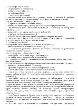 3. За філософською основою:
— матеріалістичні та ідеалістичні;
— діалектичні та метафізичні;
— наукові та релігійні;
— гуманістичні й антигуманні;
— антропософські (грец. апthropos — людина і sophia — мудрість) і теософські
(засновані на вченнях про всезагальний абсолют, божественну суть усіх речей);
— вільного виховання та примусу тощо.
4. За науковою концепцією засвоєння досвіду:
— асоціативно-рефлекторні (в основу покладено теорію формування понять);
— біхевіористські (англ. behaviorism, від behavior — поведінка) (за основу взято
теорію научіння);
розвивальні (ґрунтуються на теорії розвитку здібностей);
— сугестивні (засновані на навіюванні);
— нейролінгвістичні (засновані на нейролінгвістичному програмуванні);
— гештальттехнології (нім. gestalt; — цілісна форма, образ, структура і ...технологія)
та ін. (засновані на психотерапевтичному впливі).
5. За ставленням до дитини:
— авторитарні (засновані на чіткій надмірній регламентації);
— дидактоцентристські (центровані на навчанні);
— особистісно-орієнтовані (гуманно-особистісні, технології співробітництва,
технології вільного виховання).
6. За орієнтацією на особистісні структури:
— інформаційні (формування знань, умінь, навичок);
— операційні (формування способів розумових дій);
— емоційно-художні й емоційно-моральні (формування сфери естетичних і
моральних відносин);
— технології саморозвитку (формування самоуправ-ляючих механізмів особистості);
— евристичні (розвиток творчих здібностей);
— прикладні (формування дієво-практичної сфери) технології.
7. За типом організації та управління пізнавальною діяльністю:
— структурно-логічні технології навчання (поетапне формулювання дидактичних
завдань, вибору способу їх розв'язання, діагностики та оцінювання одержаних
результатів);
— інтеграційні технології (дидактичні системи, які забезпечують інтеграцію
різнопредметних знань і вмінь, різних видів діяльності на рівні інтегрованих курсів,
навчальних тем, навчальних проблем та інших форм організації навчання);
— ігрові технології (ігрова форма взаємодії педагога і дітей, яка сприяє формуванню
вмінь розв'язувати завдання на основі компетентного вибору альтернативних варіантів
через реалізацію певного сюжету). В освітньому процесі використовують
театралізовані, ділові, рольові, комп'ютерні ігри, імітаційні вправи, ігрове про-
ектування та ін.;
— комп'ютерні технології (реалізуються в дидактичних системах комп'ютерного
навчання на основі взаємодії «вчитель — комп'ютер — учень» за допомогою
інформаційних, тренінгових, розвивальних, контролюючих та інших навчальних
програм);
— діалогові технології (пов'язані зі створенням комунікативного середовища,
 