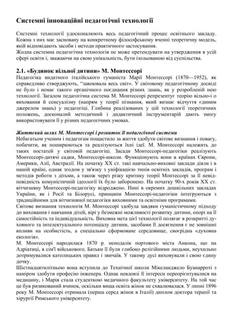 Системні інноваційні педагогічні технології
Системні технології удосконалюють весь педагогічний процес освітнього закладу.
Кожна з них має засновану на конкретному філософському вченні теоретичну модель,
якій відповідають засоби і методи практичного застосування.
Жодна системна педагогічна технологія не може претендувати на утвердження в усій
сфері освіти і, зважаючи на свою унікальність, бути ізольованою від суспільства.
2.1. «Будинок вільної дитини» М. Монтессорі
Педагогіка видатного італійського гуманіста Марії Монтессорі (1870—1952), як
справедливо стверджують, “завоювала весь світ». У світовому педагогічному досвіді
не було і немає такого органічного поєднання різних :шань, як у розробленій нею
технології. Загалом педагогічна система М. Монтессорі репрезентує теорію вільно-і о
виховання й сенсуалізму (напрям у теорії пізнання, який визнає відчуття єдиним
джерелом знань) у педагогіці. Глибина реалізованих у цій технології теоретичних
положень, досконалий методичний і дидактичний інструментарій дають змогу
використовувати її у різних педагогічних умовах.
Життєвий шлях М. Монтессорі і розвиток її педагогічної системи
Небагатьом ученим і педагогам пощастило за життя здобути світове визнання і повагу,
побачити, як поширюються та реалізуються їхні ідеї. М. Монтессорі належить до
таких постатей у світовій педагогіці. Засади Монтессорі-педагогіки реалізують
Монтессорі-дитячі садки, Монтессорі-школи. Функціонують вони в країнах Європи,
Америки, Азії, Австралії. На початку XX ст. такі навчально-виховні заклади діяли і в
нашій країні, однак згодом у зв'язку з уніфікацією типів освітніх закладів, програм і
методів роботи з дітьми, а також через різку критику теорії Монтессорі за її невід-
повідність комуністичній ідеології їх було заборонено. На початку 90-х років XX ст.
вітчизняну Монтессорі-педагогіку відроджено. Нині в окремих дошкільних закладах
України, як і Росії та Білорусі, принципи Монтессорі-педагогіки інтегруються з
традиційними для вітчизняної педагогіки виховними та освітніми програмами.
Світове визнання технологія М. Монтессорі здобула завдяки гуманістичному підходу
до виховання і навчання дітей, вірі у безмежні можливості розвитку дитини, опорі на її
самостійність та індивідуальність. Виховна мета цієї технології полягає в розкритті ду-
ховного та інтелектуального потенціалу дитини, засобами її досягнення є не зовнішні
впливи на особистість, а спеціально сформоване середовище, своєрідна «духовна
екологія».
М. Монтессорі народилася 1870 р. неподалік портового міста Анкона, що на
Адріатиці, в сім'ї військового. Батьки її були глибоко релігійними людьми, неухильно
дотримувалися католицьких правил і звичаїв. У такому дусі виховували і свою єдину
дочку.
Шістнадцятилітньою вона вступила до Технічної школи Мікеланджело Буанарроті з
наміром здобути професію інженера. Однак невдовзі її інтереси переорієнтувалися на
медицину, і Марія стала студенткою медичного факультету університету. На той час
це був ризикований вчинок, оскільки вища освіта жінок не схвалювалася. У липні 1896
року М. Монтессорі отримала (перша серед жінок в Італії) диплом доктора терапії та
хірургії Римського університету.
 