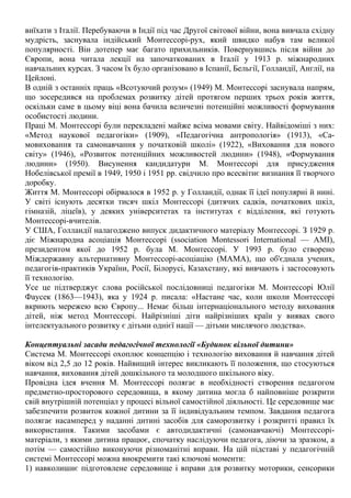 виїхати з Італії. Перебуваючи в Індії під час Другої світової війни, вона вивчала східну
мудрість, заснувала індійський Монтессорі-рух, який швидко набув там великої
популярності. Він дотепер має багато прихильників. Повернувшись після війни до
Європи, вона читала лекції на започаткованих в Італії у 1913 р. міжнародних
навчальних курсах. З часом їх було організовано в Іспанії, Бельгії, Голландії, Англії, на
Цейлоні.
В одній з останніх праць «Всотуючий розум» (1949) М. Монтессорі заснувала напрям,
що зосередився на проблемах розвитку дітей протягом перших трьох років життя,
оскільки саме в цьому віці вона бачила величезні потенційні можливості формування
особистості людини.
Праці М. Монтессорі були перекладені майже всіма мовами світу. Найвідоміші з них:
«Метод наукової педагогіки» (1909), «Педагогічна антропологія» (1913), «Са-
мовиховання та самонавчання у початковій школі» (1922), «Виховання для нового
світу» (1946), «Розвиток потенційних можливостей людини» (1948), «Формування
людини» (1950). Висунення кандидатури М. Монтессорі для присудження
Нобелівської премії в 1949, 1950 і 1951 рр. свідчило про всесвітнє визнання її творчого
доробку.
Життя М. Монтессорі обірвалося в 1952 р. у Голландії, однак її ідеї популярні й нині.
У світі існують десятки тисяч шкіл Монтессорі (дитячих садків, початкових шкіл,
гімназій, ліцеїв), у деяких університетах та інститутах є відділення, які готують
Монтессорі-вчителів.
У США, Голландії налагоджено випуск дидактичного матеріалу Монтессорі. З 1929 р.
діє Міжнародна асоціація Монтессорі (ssociation Montessori Іпternational — АМІ),
президентом якої до 1952 р. була М. Монтессорі. У 1993 р. було створено
Міждержавну альтернативну Монтессорі-асоціацію (МАМА), що об'єднала учених,
педагогів-практиків України, Росії, Білорусі, Казахстану, які вивчають і застосовують
її технологію.
Усе це підтверджує слова російської послідовниці педагогіки М. Монтессорі Юлії
Фаусек (1863—1943), яка у 1924 р. писала: «Настане час, коли школи Монтессорі
вкриють мережею всю Європу... Немає більш інтернаціонального методу виховання
дітей, ніж метод Монтессорі. Найрізніші діти найрізніших країн у виявах свого
інтелектуального розвитку є дітьми однієї нації — дітьми мислячого людства».
Концептуальні засади педагогічної технології «Будинок вільної дитини»
Система М. Монтессорі охоплює концепцію і технологію виховання й навчання дітей
віком від 2,5 до 12 років. Найвищий інтерес викликають її положення, що стосуються
навчання, виховання дітей дошкільного та молодшого шкільного віку.
Провідна ідея вчення М. Монтессорі полягає в необхідності створення педагогом
предметно-просторового середовища, в якому дитина могла б найповніше розкрити
свій внутрішній потенціал у процесі вільної самостійної діяльності. Це середовище має
забезпечити розвиток кожної дитини за її індивідуальним темпом. Завдання педагога
полягає насамперед у наданні дитині засобів для саморозвитку і розкритті правил їх
використання. Такими засобами є автодидактичні (самонавчаючі) Монтессорі-
матеріали, з якими дитина працює, спочатку наслідуючи педагога, діючи за зразком, а
потім — самостійно виконуючи різноманітні вправи. На цій підставі у педагогічній
системі Монтессорі можна виокремити такі ключові моменти:
1) навколишнє підготовлене середовище і вправи для розвитку моторики, сенсорики
 