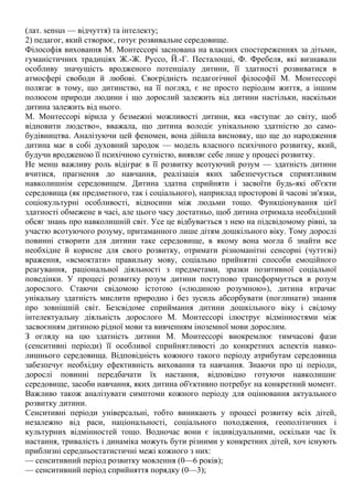 (лат. sensus — відчуття) та інтелекту;
2) педагог, який створює, готує розвивальне середовище.
Філософія виховання М. Монтессорі заснована на власних спостереженнях за дітьми,
гуманістичних традиціях Ж.-Ж. Руссо, Й.-Г. Песталоцці, Ф. Фребеля, які визнавали
особливу значущість вродженого потенціалу дитини, її здатності розвиватися в
атмосфері свободи й любові. Своєрідність педагогічної філософії М. Монтессорі
полягає в тому, що дитинство, на її погляд, є не просто періодом життя, а іншим
полюсом природи людини і що дорослий залежить від дитини настільки, наскільки
дитина залежить від нього.
М. Монтессорі вірила у безмежні можливості дитини, яка «вступає до світу, щоб
відновити людство», вважала, що дитина володіє унікальною здатністю до само-
будівництва. Аналізуючи цей феномен, вона дійшла висновку, що ще до народження
дитина має в собі духовний зародок — модель власного психічного розвитку, який,
будучи вродженою її психічною сутністю, виявляє себе лише у процесі розвитку.
Не менш важливу роль відіграє в її розвитку всотуючий розум — здатність дитини
вчитися, прагнення до навчання, реалізація яких забезпечується сприятливим
навколишнім середовищем. Дитина здатна сприйняти і засвоїти будь-які об'єкти
середовища (як предметного, так і соціального), наприклад просторові й часові зв'язки,
соціокультурні особливості, відносини між людьми тощо. Функціонування цієї
здатності обмежене в часі, але цього часу достатньо, щоб дитина отримала необхідний
обсяг знань про навколишній світ. Усе це відбувається з нею на підсвідомому рівні, за
участю всотуючого розуму, притаманного лише дітям дошкільного віку. Тому дорослі
повинні створити для дитини таке середовище, в якому вона могла б знайти все
необхідне й корисне для свого розвитку, отримати різноманітні сенсорні (чуттєві)
враження, «всмоктати» правильну мову, соціально прийнятні способи емоційного
реагування, раціональної діяльності з предметами, зразки позитивної соціальної
поведінки. У процесі розвитку розум дитини поступово трансформується в розум
дорослого. Стаючи свідомою істотою («людиною розумною»), дитина втрачає
унікальну здатність мислити природно і без зусиль абсорбувати (поглинати) знання
про зовнішній світ. Безсвідоме сприймання дитини дошкільного віку і свідому
інтелектуальну діяльність дорослого М. Монтессорі ілюструє відмінностями між
засвоєнням дитиною рідної мови та вивченням іноземної мови дорослим.
З огляду на цю здатність дитини М. Монтессорі виокремлює тимчасові фази
(сенситивні періоди) її особливої сприйнятливості до конкретних аспектів навко-
лишнього середовища. Відповідність кожного такого періоду атрибутам середовища
забезпечує необхідну ефективність виховання та навчання. Знаючи про ці періоди,
дорослі повинні передбачати їх настання, відповідно готуючи навколишнє
середовище, засоби навчання, яких дитина об'єктивно потребує на конкретний момент.
Важливо також аналізувати симптоми кожного періоду для оцінювання актуального
розвитку дитини.
Сенситивні періоди універсальні, тобто виникають у процесі розвитку всіх дітей,
незалежно від раси, національності, соціального походження, геополітичних і
культурних відмінностей тощо. Водночас вони є індивідуальними, оскільки час їх
настання, тривалість і динаміка можуть бути різними у конкретних дітей, хоч існують
приблизні середньостатистичні межі кожного з них:
— сенситивний період розвитку мовлення (0—6 років);
— сенситивний період сприйняття порядку (0—3);
 