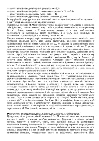 — сенситивний період сенсорного розвитку (0—5,5);
— сенситивний період сприйняття маленьких предметів (1,5—2,5);
— сенситивний період розвитку рухів і дій (1—4);
— сенситивний період розвитку соціальних навичок (2,5-6).
Їх внутрішній структурі властиві повільний початок, етап максимальної інтенсивності
й поступовий спад відповідної сприйнятливості.
Філософські погляди М. Монтессорі базуються на космічній теорії, згідно з якою все у
світі (рослини, тварини, людина) існує та діє відповідно до космічного плану розвитку
Всесвіту. Смисл життя, за її твердженням, полягає не в тому, щоб «досягти
досконалості на безмежному шляху прогресу», а в тому, щоб «вплинути на
навколишнє середовище і досягти в ньому певної мети».
Людина виконує в природі перетворювальну функцію, залишаючи на землі слід свого
існування. Людський розум став майже всемогутнім способом проникнення у
найпотаємніші глибини життя. Однак аж до XX ст. людина не усвідомлювала свого
призначення і реалізовувала своє космічне завдання, як і тварини, несвідомо. Створена
нею «надприрода» може легко вийти з-під контролю і спричинити жахливі екологічні
катастрофи. Людство повинно осмислити своє космічне завдання, усвідомити свою
єдність перед небезпеками соціальних негараздів, війн і виробити «вселенську
свідомість», побудувавши єдине гармонійне суспільство. На думку М. Монтессорі,
досягти цього можна через виховання. Стратегія нового виховання повинна
засновуватися на законах, які обумовлюють становлення і розвиток людини, і реалізу-
вати всі її потенційні енергії. На вивченні життя людини має зосередитись і наука. У
цьому контексті особлива роль належить психології, покликаній на основі пізнання
психічних процесів допомагати людині в її бутті.
Педагогіка М. Монтессорі не протиставляє особистостей педагога і дитини, вважаючи
їх рівноцінними у вихованні. Такий підхід єднає її з гуманістичними традиціями
української етнопедагогіки і сучасними концепціями навчання та виховання. Важливо,
щоб педагог був особистістю, яка постійно розвивається, володіє вміннями
самодослідження і бачення дитини в розвитку. В процесі підготовки педагога
необхідно виховати в нього інтерес до людини і вміння бачити в кожній дитині
неповторну та унікальну особистість, спостерігати процес розвитку дитини, навчити
створювати розвивальне середовище і підтримувати зв'язок між ним і дитиною, бути
привабливим зовні, цікавим для вихованців, «життєво важливою частиною світу
дитини». Педагог також повинен уміти залучити до співпраці батьків, оскільки дитина
є членом сім'ї, а не ізольованою особистістю. Все це необхідне йому для того, щоб
дієво допомагати дитині в саморозвитку. Здатність «вникати в секрет дитинства»,
знати, любити дитину і вміти служити їй «згідно із законами вищої справедливості», за
переконанням М. Монтессорі, є головною місією педагога.
Особливості змісту педагогічної технології «Будинок вільної дитини»
Центральне місце у педагогічній технології М. Монтессорі належить дидактичному
матеріалу, який є важливим засобом становлення фізичних і психічних функцій
дитини, розвитку її творчості, уваги, волі, навчання письма та елементарної
математики. Головну його цінність М. Монтессорі вбачала у сприянні впорядкуванню
попереднього досвіду дитини. Матеріал не лише знайомить дитину з предметами та їх
ознаками (якостями), а й дає їй змогу самостійно працювати, міркувати, помилятися і
виправляти помилки, зосереджувати увагу на зробленому, порівнювати. Його
 