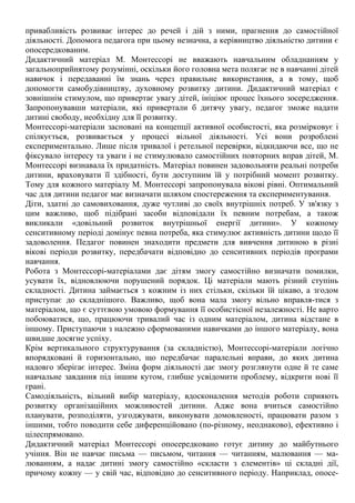 привабливість розвиває інтерес до речей і дій з ними, прагнення до самостійної
діяльності. Допомога педагога при цьому незначна, а керівництво діяльністю дитини є
опосередкованим.
Дидактичний матеріал М. Монтессорі не вважають навчальним обладнанням у
загальноприйнятому розумінні, оскільки його головна мета полягає не в навчанні дітей
навичок і передаванні їм знань через правильне використання, а в тому, щоб
допомогти самобудівництву, духовному розвитку дитини. Дидактичний матеріал є
зовнішнім стимулом, що привертає увагу дітей, ініціює процес їхнього зосередження.
Запропонувавши матеріали, які привертали б дитячу увагу, педагог зможе надати
дитині свободу, необхідну для її розвитку.
Монтессорі-матеріали засновані на концепції активної особистості, яка розмірковує і
спілкується, розвивається у процесі вільної діяльності. Усі вони розроблені
експериментально. Лише після тривалої і ретельної перевірки, відкидаючи все, що не
фіксувало інтересу та уваги і не стимулювало самостійних повторних вправ дітей, М.
Монтессорі визнавала їх придатність. Матеріал повинен задовольняти реальні потреби
дитини, враховувати її здібності, бути доступним їй у потрібний момент розвитку.
Тому для кожного матеріалу М. Монтессорі запропонувала вікові рівні. Оптимальний
час для дитини педагог має визначати шляхом спостереження та експериментування.
Діти, здатні до самовиховання, дуже чутливі до своїх внутрішніх потреб. У зв'язку з
цим важливо, щоб підібрані засоби відповідали їх певним потребам, а також
викликали «довільний розвиток внутрішньої енергії дитини». У кожному
сенситивному періоді домінує певна потреба, яка стимулює активність дитини щодо її
задоволення. Педагог повинен знаходити предмети для вивчення дитиною в різні
вікові періоди розвитку, передбачати відповідно до сенситивних періодів програми
навчання.
Робота з Монтессорі-матеріалами дає дітям змогу самостійно визначати помилки,
усувати їх, відновлюючи порушений порядок. Ці матеріали мають різний ступінь
складності. Дитина займається з кожним із них стільки, скільки їй цікаво, а згодом
приступає до складнішого. Важливо, щоб вона мала змогу вільно вправля-тися з
матеріалом, що є суттєвою умовою формування її особистісної незалежності. Не варто
побоюватися, що, працюючи тривалий час із одним матеріалом, дитина відстане в
іншому. Приступаючи з належно сформованими навичками до іншого матеріалу, вона
швидше досягне успіху.
Крім вертикального структурування (за складністю), Монтессорі-матеріали логічно
впорядковані й горизонтально, що передбачає паралельні вправи, до яких дитина
надовго зберігає інтерес. Зміна форм діяльності дає змогу розглянути одне й те саме
навчальне завдання під іншим кутом, глибше усвідомити проблему, відкрити нові її
грані.
Самодіяльність, вільний вибір матеріалу, вдосконалення методів роботи сприяють
розвитку організаційних можливостей дитини. Адже вона вчиться самостійно
планувати, розподіляти, узгоджувати, виконувати домовленості, працювати разом з
іншими, тобто поводити себе диференційовано (по-різному, неоднаково), ефективно і
цілеспрямовано.
Дидактичний матеріал Монтессорі опосередковано готує дитину до майбутнього
учіння. Він не навчає письма — письмом, читання — читанням, малювання — ма-
люванням, а надає дитині змогу самостійно «скласти з елементів» ці складні дії,
причому кожну — у свій час, відповідно до сенситивного періоду. Наприклад, опосе-
 