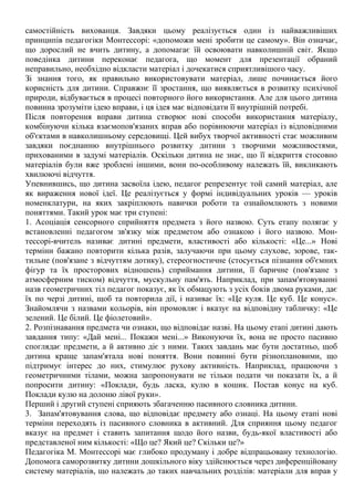 самостійність вихованця. Завдяки цьому реалізується один із найважливіших
принципів педагогіки Монтессорі: «допоможи мені зробити це самому». Він означає,
що дорослий не вчить дитину, а допомагає їй освоювати навколишній світ. Якщо
поведінка дитини переконає педагога, що момент для презентації обраний
неправильно, необхідно відкласти матеріал і дочекатися сприятливішого часу.
Зі знання того, як правильно використовувати матеріал, лише починається його
корисність для дитини. Справжнє її зростання, що виявляється в розвитку психічної
природи, відбувається в процесі повторного його використання. Але для цього дитина
повинна зрозуміти ідею вправи, і ця ідея має відповідати її внутрішній потребі.
Після повторення вправи дитина створює нові способи використання матеріалу,
комбінуючи кілька взаємопов'язаних вправ або порівнюючи матеріал із відповідними
об'єктами в навколишньому середовищі. Цей вибух творчої активності стає можливим
завдяки поєднанню внутрішнього розвитку дитини з творчими можливостями,
прихованими в задумі матеріалів. Оскільки дитина не знає, що її відкриття стосовно
матеріалів були вже зроблені іншими, вони по-особливому належать їй, викликають
хвилюючі відчуття.
Упевнившись, що дитина засвоїла ідею, педагог репрезентує той самий матеріал, але
як вираження нової ідеї. Це реалізується у формі індивідуальних уроків — уроків
номенклатури, на яких закріплюють навички роботи та ознайомлюють з новими
поняттями. Такий урок має три ступені:
1. Асоціація сенсорного сприйняття предмета з його назвою. Суть етапу полягає у
встановленні педагогом зв'язку між предметом або ознакою і його назвою. Мон-
тессорі-вчитель називає дитині предмети, властивості або кількості: «Це...» Нові
терміни бажано повторити кілька разів, залучаючи при цьому слухове, зорове, так-
тильне (пов'язане з відчуттям дотику), стереогностичне (стосується пізнання об'ємних
фігур та їх просторових відношень) сприймання дитини, її баричне (пов'язане з
атмосферним тиском) відчуття, мускульну пам'ять. Наприклад, при запам'ятовуванні
назв геометричних тіл педагог показує, як їх обмацують з усіх боків двома руками, дає
їх по черзі дитині, щоб та повторила дії, і називає їх: «Це куля. Це куб. Це конус».
Знайомлячи з назвами кольорів, він промовляє і вказує на відповідну табличку: «Це
зелений. Це білий. Це фіолетовий».
2. Розпізнавання предмета чи ознаки, що відповідає назві. На цьому етапі дитині дають
завдання типу: «Дай мені... Покажи мені...» Виконуючи їх, вона не просто пасивно
споглядає предмети, а й активно діє з ними. Таких завдань має бути достатньо, щоб
дитина краще запам'ятала нові поняття. Вони повинні бути різноплановими, що
підтримує інтерес до них, стимулює рухову активність. Наприклад, працюючи з
геометричними тілами, можна запропонувати не тільки подати чи показати їх, а й
попросити дитину: «Поклади, будь ласка, кулю в кошик. Постав конус на куб.
Поклади кулю на долоню лівої руки».
Перший і другий ступені сприяють збагаченню пасивного словника дитини.
3. Запам'ятовування слова, що відповідає предмету або ознаці. На цьому етапі нові
терміни переходять із пасивного словника в активний. Для сприяння цьому педагог
вказує на предмет і ставить запитання щодо його назви, будь-якої властивості або
представленої ним кількості: «Що це? Який це? Скільки це?»
Педагогіка М. Монтессорі має глибоко продуману і добре відпрацьовану технологію.
Допомога саморозвитку дитини дошкільного віку здійснюється через диференційовану
систему матеріалів, що належать до таких навчальних розділів: матеріали для вправ у
 