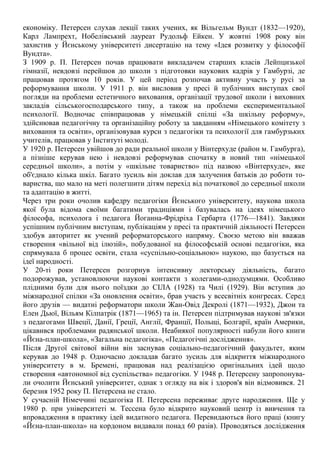 економіку. Петерсен слухав лекції таких учених, як Вільгельм Вундт (1832—1920),
Карл Лампрехт, Нобелівський лауреат Рудольф Ейкен. У жовтні 1908 року він
захистив у Йєнському університеті дисертацію на тему «Ідея розвитку у філософії
Вундта».
З 1909 р. П. Петерсен почав працювати викладачем старших класів Лейпцизької
гімназії, невдовзі перейшов до школи з підготовки наукових кадрів у Гамбурзі, де
працював протягом 10 років. У цей період розпочав активну участь у русі за
реформування школи. У 1911 р. він висловив у пресі й публічних виступах свої
погляди на проблеми естетичного виховання, організації трудової школи і виховних
закладів сільськогосподарського типу, а також на проблеми експериментальної
психології. Водночас співпрацював у німецькій спілці «За шкільну реформу»,
здійснював педагогічну та організаційну роботу за завданням «Німецького комітету з
виховання та освіти», організовував курси з педагогіки та психології для гамбурзьких
учителів, працював у Інституті молоді.
У 1920 р. Петерсен увійшов до ради реальної школи у Вінтерхуде (район м. Гамбурга),
а пізніше керував нею і невдовзі реформував спочатку в новий тип «німецької
середньої школи», а потім у «шкільне товариство» під назвою «Вінтерхуде», яке
об'єднало кілька шкіл. Багато зусиль він доклав для залучення батьків до роботи то-
вариства, що мало на меті полегшити дітям перехід від початкової до середньої школи
та адаптацію в житті.
Через три роки очолив кафедру педагогіки Йєнського університету, наукова школа
якої була відома своїми багатими традиціями і базувалась на ідеях німецького
філософа, психолога і педагога Йоганна-Фрідріха Гербарта (1776—1841). Завдяки
успішним публічним виступам, публікаціям у пресі та практичній діяльності Петерсен
здобув авторитет як учений реформаторського напряму. Своєю метою він вважав
створення «вільної від ілюзій», побудованої на філософській основі педагогіки, яка
спрямувала б процес освіти, стала «суспільно-соціальною» наукою, що базується на
ідеї народності.
У 20-ті роки Петерсен розгорнув інтенсивну лекторську діяльність, багато
подорожував, установлюючи наукові контакти з колегами-однодумцями. Особливо
плідними були для нього поїздки до СІЛА (1928) та Чилі (1929). Він вступив до
міжнародної спілки «За оновлення освіти», брав участь у всесвітніх конгресах. Серед
його друзів — видатні реформатори школи Жан-Овід Декролі (1871—1932), Джон та
Елен Дьюї, Вільям Кілпатрік (1871—1965) та ін. Петерсен підтримував наукові зв'язки
з педагогами Швеції, Данії, Греції, Англії, Франції, Польщі, Болгарії, країн Америки,
цікавився проблемами радянської школи. Неабиякої популярності набули його книги
«Йєна-план-школа», «Загальна педагогіка», «Педагогічні дослідження».
Після Другої світової війни він заснував соціально-педагогічний факудьтет, яким
керував до 1948 р. Одночасно докладав багато зусиль для відкриття міжнародного
університету в м. Бремені, працював над реалізацією оригінальних ідей щодо
створення «автономної від суспільства» педагогіки. У 1948 р. Петерсену запропонува-
ли очолити Йєнський університет, однак з огляду на вік і здоров'я він відмовився. 21
березня 1952 року П. Петерсена не стало.
У сучасній Німеччині педагогіка П. Петерсена переживає друге народження. Ще у
1980 р. при університеті м. Тессена було відкрито науковий центр із вивчення та
впровадження в практику ідей видатного педагога. Перевидаються його праці (книгу
«Йєна-план-школа» на кордоном видавали понад 60 разів). Проводяться дослідження
 