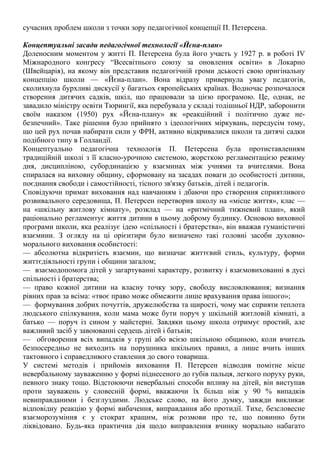 сучасних проблем школи з точки зору педагогічної концепції П. Петерсена.
Концептуальні засади педагогічної технології «Йєна-план»
Доленосним моментом у житті П. Петерсена була його участь у 1927 р. в роботі IV
Міжнародного конгресу “Всесвітнього союзу за оновлення освіти» в Локарно
(Швейцарія), на якому він представив педагогічній громи дськості свою оригінальну
концепцію школи — «Йєна-план». Вона відразу привернула увагу педагогів,
сколихнула бурхливі дискусії у багатьох європейських країнах. Водночас розпочалося
створення дитячих садків, шкіл, що працювали за цією програмою. Це, однак, не
завадило міністру освіти Тюрингії, яка перебувала у складі тодішньої НДР, заборонити
своїм наказом (1950) рух «Йєна-плану» як «реакційний і політично дуже не-
безпечний». Таке рішення було прийнято з ідеологічних міркувань, передусім тому,
що цей рух почав набирати сили у ФРН, активно відкривалися школи та дитячі садки
подібного типу в Голландії.
Концептуально педагогічна технологія П. Петерсена була протиставленням
традиційній школі з її класно-урочною системою, жорсткою регламентацією режиму
дня, дисципліною, субординацією у взаєминах між учнями та вчителями. Вона
спиралася на виховну общину, сформовану на засадах поваги до особистості дитини,
поєднання свободи і самостійності, тісного зв'язку батьків, дітей і педагогів.
Сповідуючи примат виховання над навчанням і дбаючи про створення сприятливого
розвивального середовища, П. Петерсен перетворив школу на «місце життя», клас —
на «шкільну житлову кімнату», розклад — на «ритмічний тижневий план», який
раціонально регламентує життя дитини в цьому доброму будинку. Основою виховної
програми школи, яка реалізує ідею «спільності і братерства», він вважав гуманістичні
взаємини. З огляду на ці орієнтири було визначено такі головні засоби духовно-
морального виховання особистості:
— абсолютна відкритість взаємин, що визначає життєвий стиль, культуру, форми
життєдіяльності групи і общини загалом;
— взаємодопомога дітей у загартуванні характеру, розвитку і взаємовихованні в дусі
спільності і братерства;
— право кожної дитини на власну точку зору, свободу висловлювання; визнання
рівних прав за всіма: «твоє право може обмежити лише врахування права іншого»;
— формування добрих почуттів, дружелюбства та щирості, чому має сприяти теплота
людського спілкування, коли мама може бути поруч у шкільній житловій кімнаті, а
батько — поруч із сином у майстерні. Завдяки цьому школа отримує простий, але
важливий засіб у завоюванні сердець дітей і батьків;
— обговорення всіх випадків у групі або всією шкільною общиною, коли вчитель
безпосередньо не виходить на порушника шкільних правил, а лише вчить інших
тактовного і справедливого ставлення до свого товариша.
У системі методів і прийомів виховання П. Петерсен відводив помітне місце
невербальному зауваженню у формі піднесеного до губів пальця, легкого поруху руки,
певного знаку тощо. Відстоюючи невербальні способи впливу на дітей, він виступав
проти зауважень у словесній формі, вважаючи їх більш ніж у 90 % випадків
невиправданими і безглуздими. Людське слово, на його думку, завжди викликає
відповідну реакцію у формі вибачення, виправдання або протидії. Тихе, безсловесне
взаєморозуміння є у стократ кращим, ніж розмови про те, що повинно бути
ліквідовано. Будь-яка практична дія щодо виправлення вчинку морально набагато
 