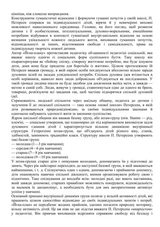 цінніша, ніж словесне виправдання.
Конструюючи гуманістичні відносини і формуючи гуманні почуття у своїй школі, П.
Петерсен спирався на індивідуальності дітей, вірячи й у невичерпні виховні
можливості навколишнього середовища. Головне, на його погляд, щоб розвиток
дитини з її особистісними, інтелектуальними, духовно-моральними, емоційними
потребами відбувався в контексті гуманізації внутрі-шкільних відносин на основі
визнання унікальності кожного людського життя, виховання гуманних почуттів,
відповідальності за інших, відстоювання свободи і самодіяльності, права на
індивідуальну творчість кожної дитини.
Автор «Йєна-плану» протиставляв педагогіку об-щинності педагогіці соціальній, яка
вважає школу однією із соціальних форм суспільного буття. Таку школу він
охарактеризував як «бойову спілку, створену життєвою потребою, яка буде існувати
доти, доки вона буде придатна для боротьби із життям». Цілком протилежною їй
Петерсен вважав громаду, в якій окремі особи поєднуються абсолютно вільно заради
духовних цілей на засадах усвідомленої потреби. Спільна духовна ідея втілюється в
особі керівників, навколо яких люди добровільно об'єднуються як послідовники. У
такій громаді людина ніколи не буде засобом для досягнення якоїсь мети, а завжди —
метою в самій собі. Люди, живучи у громаді, ставитимуться одне до одного як брати,
товариші, розв'язуючи всі завдання так, щоб частіше підкорятися спільній духовній
ідеї.
Спрямованість людської спільноти через шкільну общину, педагога до дитини і
залучення її до людської спільноти — така основа «нової школи» Петерсена, в якій
діти розвиваються природовідповідно, за своїми індивідуальними законами й
одночасно набувають здатності жити за законами суспільства.
Ядром шкільної общини він вважав базову групу, або штам-групу (нім. Stamm — рід,
плем'я), — соціальне утворення, що планомірно діє під керівництвом вихователя задля
духовного єднання дітей і характеризується вільною динамікою внутрішньої
структури. Гетерогенні штам-групи, що об'єднують дітей різного віку, станів,
здібностей, замінюють традиційні класи. Структуру школи П. Петерсена утворюють
такі базові групи:
— молодша (1—3 рік навчання);
— середня (4—6 рік навчання);
— старша (7—8 рік навчання);
— молодіжна (9—10 рік навчання).
У штам-групах старші діти є опікунами молодших, допомагають їм у підготовці до
занять. Через рік найстарші переходять до наступної базової групи, в якій вважаються
найменшими, і т. д. Спілкуючись один з одним, допомагаючи і приймаючи допомогу,
діти опановують навички спільної діяльності, вміння організовувати роботу свою і
підопічних. Таке спілкування до вподоби всім: молодші раді, що мають наставника,
який завжди допоможе; старших приваблює можливість покерувати, відповідальність
за малюків їх дисциплінує, а необхідність бути для них авторитетними активізує
успіхи у навчанні.
Основний принцип внутрішньої динаміки групи полягає у вільній активності дітей, які
працюють цілком самостійно відповідно до своїх індивідуальних запитів і потреб.
«Йєна-план» не передбачає жодних прийомів, здатних погасити природну моторику,
вільну активність дітей. Це аж ніяк не дає підстав вважати П. Петерсена «анархістом»
у педагогіці. Він привчав вихованців відрізняти справжню свободу від безладу і
 
