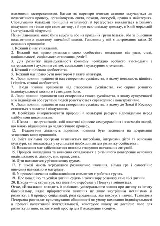 взаємними застереженнями. Батьки як партнери вчителя активно залучаються до
педагогічного процесу, організовують свята, походи, екскурсії, працю в майстернях.
Сповідування батьками принципів «спільності й братерства» виявляється в їхньому
піклуванні не тільки про свою дитину, а й про всю шкільну громаду, в їхній моральній
і матеріальній підтримці.
Йєна-план-школа може бути відкрита або на прохання групи батьків, або за рішенням
педагогічного колективу звичайної школи. Головним у ній є дотримання таких 20
основних принципів:
1. Кожний із нас унікальний.
2. Кожний має право розвивати свою особистість незалежно від раси, статі,
національності, соціального становища, релігії.
3. Для розвитку індивідуальності кожному необхідно особисто взаємодіяти з
матеріальним і духовним світом, соціальним і культурним оточенням.
4. Кожний є цілісною особистістю.
5. Кожний має право бути новатором у галузі культури.
6. Люди повинні працювати над створенням суспільства, в якому поважають цінність
і гідність кожної особистості.
7. Люди повинні працювати над створенням суспільства, яке сприяє розвитку
індивідуальності кожного і стимулює його.
8. Люди повинні працювати над створенням такого суспільства, в якому суперечності
між індивідами або групами людей розв'язуються справедливо і конструктивно.
9. Люди повинні працювати над створенням суспільства, в якому до Землі й Космосу
ставляться з повагою і піклуванням.
10. Необхідно використовувати природні й культурні ресурси відповідально перед
майбутніми поколіннями.
11. Школа — це організація, якій властиві відносне самоуправління і взаємодія людей,
що мають відношення до педагогічного процесу.
12. Педагогічна діяльність дорослих повинна бути заснована на дотриманні
зазначених вище принципів.
13. Зміст шкільної програми визначається потребами, інтересами дітей та основами
культури, які вважаються у суспільстві необхідними для розвитку особистості.
14. Викладання має здійснюватися шляхом створення навчальних ситуацій.
15. Процеси викладання та вивчення складаються з ритмічного повторення основних
видів діяльності: діалогу, гри, праці, свята.
16. Діти навчаються у різновікових групах.
17. У школі мають чергуватися розвивальне навчання, вільна гра і самостійне
вивчення навчального матеріалу.
18. У процесі навчання найважливішим елементом є робота в групах.
19. Про поведінку та успіхи дитини судять з точки зору розвитку саме цієї дитини.
20. Школа — це структура, яка постійно перебуває у Пошуку і змінюється.
Отже, «Йєна-план» виходить із цілісного, універсального знання про дитину як істоту
біосоціальну, надає пріоритетного значення не лише внутрішнім механізмам її
розвитку, а й процесу соціалізації, ролі середовища, яке виховує і навчає. Технологія
Петерсена розглядає культивування общинності як умову виховання індивідуальності
в процесі колективної життєдіяльності, конструює школу як дослідне поле для
розвитку дитини, як життєвий простір для її входження в соціум.
 