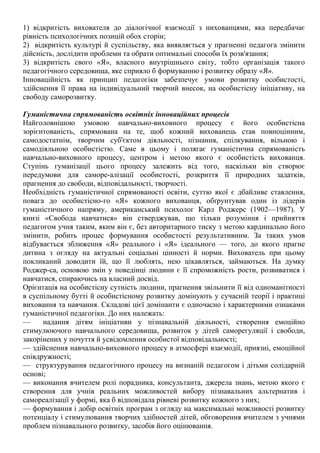 1) відкритість вихователя до діалогічної взаємодії з нихованцями, яка передбачає
рівність психологічних позицій обох сторін;
2) відкритість культурі й суспільству, яка виявляється у прагненні педагога змінити
дійсність, дослідити проблеми та обрати оптимальні способи їх розв'язання;
3) відкритість свого «Я», власного внутрішнього світу, тобто організація такого
педагогічного середовища, яке сприяло б формуванню і розвитку образу «Я».
Інноваційність як принцип педагогіки забезпечує умови розвитку особистості,
здійснення її права на індивідуальний творчий внесок, на особистісну ініціативу, на
свободу саморозвитку.
Гуманістична спрямованість освітніх інноваційних процесів
Найголовнішою умовою навчально-виховного процесу є його особистісна
зорієнтованість, спрямована на те, щоб кожний вихованець став повноцінним,
самодостатнім, творчим суб'єктом діяльності, пізнання, спілкування, вільною і
самодіяльною особистістю. Саме в цьому і полягає гуманістична спрямованість
навчально-виховного процесу, центром і метою якого є особистість вихованця.
Ступінь гуманізації цього процесу залежить від того, наскільки він створює
передумови для саморе-алізації особистості, розкриття її природних задатків,
прагнення до свободи, відповідальності, творчості.
Необхідність гуманістичної спрямованості освіти, суттю якої є дбайливе ставлення,
повага до особистісно-го «Я» кожного вихованця, обґрунтував один із лідерів
гуманістичного напряму, американський психолог Карл Роджерс (1902—1987). У
книзі «Свобода навчатися» він стверджував, що тільки розуміння і прийняття
педагогом учня таким, яким він є, без авторитарного тиску з метою кардинально його
змінити, робить процес формування особистості результативним. За таких умов
відбувається зближення «Я» реального і «Я» ідеального — того, до якого прагне
дитина з огляду на актуальні соціальні цінності й норми. Вихователь при цьому
покликаний доводити їй, що її люблять, нею цікавляться, займаються. На думку
Роджер-са, основою змін у поведінці людини є її спроможність рости, розвиватися і
навчатися, спираючись на власний досвід.
Орієнтація на особистісну сутність людини, прагнення звільнити її від одноманітності
в суспільному бутті й особистісному розвитку домінують у сучасній теорії і практиці
виховання та навчання. Складові цієї домінанти є одночасно і характерними ознаками
гуманістичної педагогіки. До них належать:
— надання дітям ініціативи у пізнавальній діяльності, створення емоційно
стимулюючого навчального середовища, розвиток у дітей саморегуляції і свободи,
закорінених у почуття й усвідомлення особистої відповідальності;
— здійснення навчально-виховного процесу в атмосфері взаємодії, приязні, емоційної
співдружності;
— структурування педагогічного процесу на визнаній педагогом і дітьми солідарній
основі;
— виконання вчителем ролі порадника, консультанта, джерела знань, метою якого є
створення для учнів реальних можливостей вибору пізнавальних альтернатив і
самореалізації у формі, яка б відповідала рівневі розвитку кожного з них;
— формування і добір освітніх програм з огляду на максимальні можливості розвитку
потенціалу і стимулювання творчих здібностей дітей, обговорення вчителем з учнями
проблем пізнавального розвитку, засобів його оцінювання.
 