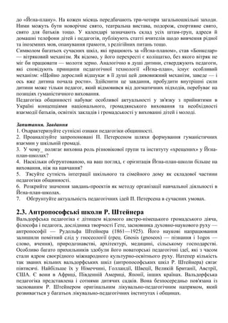 до «Йєна-плану». На кожен місяць передбачають три-чотири загальношкільні заходи.
Ними можуть бути новорічне свято, театральна вистава, подорож, спортивне свято,
свято для батьків тощо. У календарі зазначають склад усіх штам-груп, адреси й
домашні телефони дітей і педагогів, публікують статті вчителів щодо вивчення рідної
та іноземних мов, опанування грамоти, з релігійних питань тощо.
Символом багатьох сучасних шкіл, які працюють за «Йєна-планом», став «Бонкелар»
— вітряковий механізм. Як відомо, у його перехресті є коліщатко, без якого вітряк не
міг би працювати — молоти зерно. Аналогічно в душі дитини, стверджують педагоги,
які сповідують принципи педагогічної технології «Йєна-план», існує особливий
механізм: «Щойно дорослий відшукає в її душі цей дивовижний механізм, заведе — і
ось вже дитина почала рости». Здійснити це завдання, пробудити внутрішні сили
дитини може тільки педагог, який відмовився від догматичних підходів, перебуває на
позиціях гуманістичного виховання.
Педагогіка общинності набуває особливої актуальності у зв'язку з прийнятими в
Україні концепціями національного, громадянського виховання та необхідності
взаємодії батьків, освітніх закладів і громадськості у вихованні дітей і молоді.
Запитання. Завдання
1. Охарактеризуйте сутнісні ознаки педагогіки общинності.
2. Проаналізуйте запропоновані П. Петерсеном шляхи формування гуманістичних
взаємин у шкільній громаді.
3. У чому_ полягає виховна роль різновікової групи та інституту «хрещених» у Йєна-
план-школах?
4. Наскільки обгрунтованою, на ваш погляд, є орієнтація Йєна-план-школи більше на
виховання, ніж на навчання?
5. З'ясуйте сутність інтеграції шкільного та сімейного дому як складової частини
педагогіки общинності.
6. Розкрийте значення завдань-проектів як методу організації навчальної діяльності в
Йєна-план-школах.
7. Обгрунтуйте актуальність педагогічних ідей П. Петерсена в сучасних умовах.
2.3. Антропософські школи Р. Штейнера
Вальдорфська педагогіка є дітищем відомого австро-німецького громадського діяча,
філософа і педагога, дослідника творчості Гете, засновника духовно-наукового руху —
антропософії — Рудольфа Штейнера (1861—1925). Його наукові напрацювання
залишили помітний слід у гносеології (грец. Gnosis (gnoseos) — пізнання і 1оgos —
слово, вчення), природознавстві, архітектурі, медицині, сільському господарстві.
Особливо багато прихильників здобули його новаторські педагогічні ідеї, які з часом
стали ядром своєрідного міжнародного культурно-освітнього руху. Натепер кількість
так званих вільних вальдорфських шкіл (антропософських шкіл Р. Штейнера) сягає
півтисячі. Найбільше їх у Німеччині, Голландії, Швеції, Великій Британії, Австрії,
США. Є вони в Африці, Південній Америці, Японії, інших країнах. Вальдорфська
педагогіка представлена і сотнями дитячих садків. Вона безпосередньо пов'язана із
заснованим Р. Штейнером оригінальним лікувально-педагогічним напрямом, який
розвивається у багатьох лікувально-педагогічних інститутах і общинах.
 