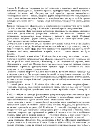 Вчення Р. Штейнера ґрунтується на ідеї соціального організму, який утворюють
економічна (господарська), політично-правова, культурна сфери. Відповідно існують
соціальні інститути, які обслуговують цей організм: органи економічного,
господарського життя — заводи, фабрики, ферми, підприємства сфери обслуговування
тощо; органи політично-правової сфери — нотаріальні контори, суди, поліція; органи
культурно-духовного життя — театри, музеї, бібліотеки, університети, школи, дитячі
садки.
Завдання господарської сфери полягає у виробництві матеріальних умов життя людей.
Для його розв'язання, на думку Р. Штейнера, повинно існувати самоуправління.
Політично-правова сфера покликана забезпечити рівноправство громадян, виконання
соціальних домовленостей (наприклад, заборона на вбивство, заборона на
перевищення встановлених норм тривалості робочого часу тощо). Соціальні
домовленості набувають форми законів, перед якими всі члени суспільства рівні.
Розв'язання цих завдань є обов'язком держави.
Сфера культури є джерелом сил, які постійно оновлюють суспільство. У ній людина
реалізує свою неповторну індивідуальність, виявляє себе як продуктивну в духовному
сенсі особистість. Тому сфера культури повинна бути абсолютно вільною від тиску
будь-яких політичних, економічних інтересів, а отже, і кожна людина має бути
вільною.
З початком Першої світової війни Р. Штейнер дійшов висновку, що однією з головних
її причин є контроль держави над усіма сферами соціального організму. При цьому він
мав на увазі не лише тогочасну Німеччину, а тип національної держави, який
сформувався у Новий час. Основна його ідея полягала в тому, що держава повинна
забезпечити нормальне функціонування правової сфери і «звільнити від своєї
присутності» господарське і духовне життя.
Головною умовою творчого вільного виховання Р. Штейнер вважав «свободу від
державних приписів, Від контролюючих інстанцій та ієрархічного чиновництва». На
цьому принципі вибудовується функціонування вальдорфських шкіл і дитячих садків,
які мають власні статути й освітні програми, організації ефективного колегіального
самоуправління.
В останні роки життя Р. Штейнер був зайнятий створенням антропософських
товариств, лекціями, подорожами, написанням праць, роботою над архітектурними
ескізами, автобіографією, організацією педагогічних і художніх заходів. Помер у 1925
р.
У 1933—1945 рр. на території фашистського рейху вальдорфські виховні заклади були
закриті, педагоги зазнавали репресій. Рух за відкриття вальдорфських шкіл і дитячих
садків поновився після Другої світової війни і охопив багато країн.
Новим напрямом у розвитку вальдорфської педагогіки стала організація лікувально-
педагогічних общин «Кемпхілл» (назва селища поблизу Абердіна), що функціонують
на основі принципів антропософії Штейнера. В сучасній літературі це поняття
використовують для позначення міжнародного руху зі створення і розвитку таких
товариств. Історично рух спрямований на роботу 8 хворими, однак його прибічники
ставлять перед собою ширше завдання — створення общин, у яких люди будують
спільне життя на основі християнської моралі, що відповідає сучасній свідомості.
Перше товариство «Кемпхілл» було організоване в 1939 р. в Шотландії австрійським
лікарем, педагогом і психологом Куртом Кенінгом (1902—1966). Це поселення, де
спільно проживають діти та дорослі з фізичними й психічними вадами і потребують
 
