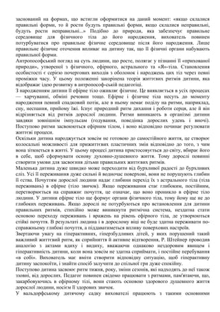 заснований на формах, що встигли оформитися на даний момент: «якщо склалися
правильні форми, то й рости будуть правильні форми, якщо склалися неправильні,
будуть рости неправильні...» Подібно до природи, яка забезпечує правильне
середовище для фізичного тіла до його народження, вихователь повинен
потурбуватися про правильне фізичне середовище після його народження. Лише
правильне фізичне оточення впливає на дитину так, що її фізичні органи набувають
правильної форми.
Антропософський погляд на суть людини, що росте, полягає у пізнанні її «прихованої
природи», утвореної з фізичного, ефірного, астрального та «Я»-тіла. Становлення
особистості є серією почергових виходів з оболонок і народжень цих тіл через певні
проміжки часу. У цьому положенні закорінена теорія життєвих ритмів дитини, яка
відображає ідею розвитку в антропософ-ській педагогіці.
З народженням дитини її ефірне тіло оживляє фізичне. Це виявляється в усіх процесах
— харчуванні, обміні речовин тощо. Ефірне і фізичне тіла несуть до моменту
народження певний спадковий потік, але в ньому немає поділу на ритми, наприклад,
сну, неспання, прийому їжі. Існує природний ритм дихання і роботи серця, але й він
відрізняється від ритмів дорослої людини. Ритми виникають в організмі дитини
завдяки зовнішнім імпульсам (годування, поведінка дорослих удень і вночі).
Поступово ритми засвоюються ефірним тілом, і воно відповідно починає регулювати
життєві процеси.
Оскільки дитина народжується зовсім не готовою до самостійного життя, це створює
колосальні можливості для прижиттєвих пластичних змін відповідно до того, з чим
вона зіткнеться в житті. У цьому процесі дитина пристосовується до світу, вбирає його
в себе, щоб сформувати основу духовно-душевного життя. Тому дорослі повинні
створити умови для засвоєння дітьми правильних життєвих ритмів.
Маленька дитина дуже швидко може переходити від бурхливої радості до бурхливих
сліз. Усі її переживання дуже сильні й водночас поверхові, вони не порушують глибин
її єства. Почуттям дорослої людини надає глибини перехід їх з астрального тіла (тіла
переживань) в ефірне (тіло звичок). Якщо переживання стає глибоким, постійним,
перетворюється на справжнє почуття, це означає, що воно проникло в ефірне тіло
людини. У дитини ефірне тіло ще формує органи фізичного тіла, тому йому ще не до
глибоких переживань. Якщо дорослі не потурбуються про встановлення для дитини
правильних ритмів, стихійно може виникнути ритмічна система, нездатна стати
основою переходу переживань і вражень на рівень ефірного тіла, де утворюються
стійкі почуття. В результаті людина і в дорослому віці не буде здатна переживати по-
справжньому глибокі почуття, а піддаватиметься впливу поверхових настроїв.
Звертаючи увагу на гіперактивних, гіперзбудливих дітей, у яких порушений такий
важливий життєвий ритм, як сприйняття й активне відтворення, Р. Штейнер проводив
аналогію з актами вдиху і видиху, вважаючи однаково нездоровим явищем і
гіперактивність дитини, коли вона зовсім не здатна сприймати, і постійне перебування
«в собі». Вихователь має вміти створити відповідну ситуацію, щоб гіперактивну
дитину заспокоїти, і знайти спосіб залучити до спільної гри дуже спокійну.
Поступово дитина засвоює ритм тижня, року, зміни сезонів, які надходять до неї також
ззовні, від дорослих. Педагог повинен свідомо працювати з ритмами, пам'ятаючи, що,
закарбовуючись в ефірному тілі, вони стають основою здорового душевного життя
дорослої людини, носієм її здорових звичок.
У вальдорфському дитячому садку вихователі працюють з такими основними
 