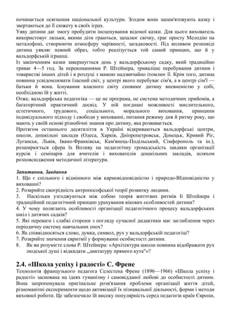 починається осягнення національної культури. Згодом вони запам'ятовують казку і
звертаються до її сюжету в своїх іграх.
Уяву дитини дає змогу пробудити інсценування відомої казки. Для цього вихователь
використовує ляльки, якими діти граються, запалює свічку, грає просту Мелодію на
металофоні, створюючи атмосферу чарівності, загадковості. Під впливом розповіді
дитина уявляє певний образ, тобто реалізується той самий принцип, що й у
вальдорфській іграшці.
Із закінченням казки завершується день у вальдорфському садку, який традиційно
триває 4—5 год. За переконаннями Р. Штейнера, триваліше перебування дитини і
товаристві інших дітей і в розлуці з мамою надзвичайно ітомлює її. Крім того, дитина
повинна усвідомлювати їласний світ, у центрі якого перебуває сім'я, а в центрі сім'ї —
батьки й вона. Існування власного світу сповнює дитину впевненістю у собі,
необхідною їй у житті.
Отже, вальдорфська педагогіка — це не програма, не система методичних прийомів, а
багаторічний практичний досвід. У ній поєднані можливості мислительного,
естетичного, трудового, соціального, морального виховання, принципи
індивідуального підходу і свободи у вихованні, питання режиму дня й ритму року, що
мають у своїй основі різнобічні знання про дитину, яка розвивається.
Протягом останнього десятиліття в Україні відкриваються вальдорфські центри,
школи, дошкільні заклади (Одеса, Харків, Дніпропетровськ, Донецьк, Кривий Ріг,
Луганськ, Львів, Івано-Франківськ, Кам'янець-Подільський, Сімферополь та ін.),
розширюється сфера їх Впливу на педагогічну громадськість завдяки організації
курсів і семінарів для вчителів і вихователів дошкільних закладів, шляхом
розповсюдження методичної літератури.
Запитання. Завдання
1. Що є спільного і відмінного між кармовідповідністю і природо-ВІдповідністю у
вихованні?
2. Розкрийте своєрідність антропософської теорії розвитку людини.
3. Наскільки узгоджуються між собою теорія життєвих ритмів Iі Штейнера і
традиційний педагогічний принцип урахування вікових особливостей дитини?
4. У чому полягають особливості організації педагогічного процесу вальдорфських
шкіл і дитячих садків?
5. Які переваги і слабкі сторони з погляду сучасної дидактики має заглиблення через
періодичну систему навчальних епох?
6. Як співвідносяться слово, думка, символ, рух у вальдорфській педагогіці?
7. Розкрийте значення евритмії у формуванні особистості дитини.
8. Як ви розумієте слова Р. Штейнера: «Архітектура школи повинна відображати рух
людської душі і відкидати „диктатуру прямого кута"»?
2.4. «Школа успіху і радості» С. Френе
Технологія французького педагога Селестена Френе (1896—1966) «Школа успіху і
радості» заснована на ідеях гуманізму і самовідданої любові до особистості дитини.
Вона запропонувала оригінальне розв'язання проблеми організації життя дітей,
різноманітні експерименти щодо активізації їх пізнавальної діяльності, форми і методи
виховної роботи. Це забезпечило їй високу популярність серед педагогів країн Європи,
 