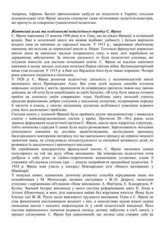 Америки, Африки. Багато прихильників здобула ця технологія в Україні, оскільки
основоположні тези Френе загалом співзвучні ідеям вітчизняних педагогів-новаторів,
які прагнуть до створення гуманістичної педагогіки.
Життєвий шлях та особливості педагогічного доробку С. Френе
С. Френе народився 15 жовтня 1896 року в м. Грас, що на півдні Франції, в селянській
родині. Вже в початковій школі він виявив неабиякі здібності, і батьки вирішили
віддати сина на навчання до середньої школи. У 1913 р., завершивши обов'язкове
навчання, він вступив до нормальної школи м. Ніцци. Тогочасні французькі нормальні
школи діяли як навчальні заклади інтернатного типу, в яких діти перебували на
державному забезпеченні. За змістом діяльності то були педагогічні училища, які
готували вчителів для системи початкової освіти. С. Френе не вдалося закінчити
навчання в цьому закладі, оскільки почалася Перша світова війна. Вісімнадцятирічний
юнак став солдатом. У 1915 р. в бою під Верденом його було тяжко поранено. Чотири
роки довелося лікуватися в госпіталях.
У 1920 р. С. Френе розпочав педагогічну діяльність у малокомплектній школі
маленького міста Приморських Альп. Він учив дітей шукати способи втілення
моральних лозунгів у життя, пропонуючи їм поміркувати протягом тижня над такими
девізами, як «Я хочу бути шанобливим до своїх батьків», «Я хочу бути завжди готовим
прийти на допомогу своїм товаришам» тощо. Особливу увагу молодий учитель
приділяв формуванню добрих стосунків у шкільному колективі, підтриманню порядку
й чистоти в класах, у своєму щоденнику відзначав особливості поведінки кожного
учня, його досягнення і проблеми.
Система освіти у тодішній Франції була пройнята духом традиціоналізму і вважалася
однією з найконсер-вативніших систем у країні. Протягом 20—30-х років, коли
тривало формування педагогічної системи С. Френе, школа мала ієрархічну структуру,
тобто початкова і середня її ланки були надто розмежовані. Зорієнтованість методики
початкового навчання на дослівне запам'ятовування, застосування принципу
багаторазового повторення матеріалу під час навчального процесу не сприяло міцності
засвоєння знань, не стимулювало інтелектуальності та емоційної активності дітей, не
розвивало їх аналітичного і критичного мислення.
Не сприйнявши консерватизму французької школи, С. Френе захопився ідеями
популярного на той час руху «Нове виховання». Ця міжнародна педагогічна течія
увібрала в себе різні за ідейно-теоретичними концепціями установки, однак її
учасників об'єднувала спільна ідея — рішуче неприйняття традиційної педагогіки. У
1924 р. Френе взяв участь у конгресі Міжнародної ліги «Нового виховання» у
Швейцарії.
У пошуках нових, адекватних дитячому розвитку способів передавання знань він
познайомився з М. Монтессорі, активно листувався з Ж.-О. Декролі, налагодив
стосунки з керівниками об'єднання «Нове виховання» А. Фер'єром, Е. Клапаредом, Р.
Кузіне. Значний Інтерес викликала у нього система реформованих шкіл X. Літца в
Алтоні (Німеччина), в яких діти навчалися майже без втручання вчителя. Йому були
близькі ідеї Ж.-Ж. Руссо щодо важливості трудового виховання. Один к С. Френе не
став фанатичним послідовником жодного з них, а наполегливо шукав власні шляхи
оновлення школи і невдовзі запропонував їх у своїй педагогічній концепції. Його
система вирішального значення надавала досвіду дитини, набутому в сім'ї, школі, у
процесі спілкування. С. Френе був переконаний, що дитина сама створює себе як
 