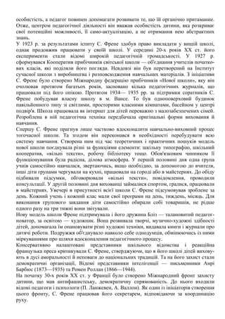 особистість, а педагог повинен допомагати розвивати те, що їй органічно притаманне.
Отже, центром педагогічної діяльності він вважав особистість дитини, яка розкриває
свої потенційні можливості, її само-актуалізацію, а не отримання нею абстрактних
знань.
У 1923 р. за результатами іспиту С. Френе здобув право викладати у вищій школі,
однак продовжив працювати у своїй школі. У середині 20-х років XX ст. його
експерименти стали відомі широкій педагогічній громадськості. У 1927 р.
сформувався Кооператив прибічників світської школи — об'єднання учителів початко-
вих класів, які поділяли його погляди. Невдовзі він був перетворений на Інститут
сучасної школи з виробництва і розповсюдження навчальних матеріалів. З ініціативи
С. Френе було створено Міжнародну федерацію прибічників «Нової школи», яку він
очолював протягом багатьох років, засновано кілька педагогічних журналів, що
працювали під його опікою. Протягом 1934— 1935 рр. за підтримки соратників С.
Френе побудував власну школу в м. Вансе. То був одноповерховий будинок
павільйонного типу зі світлими, просторими класними кімнатами, басейном у центрі
подвір'я. Школа працювала як інтернат для дітей переважно з малозабезпечених сімей.
Розроблена в ній педагогічна техніка передбачала оригінальні форми виховання й
навчання.
Спершу С. Френе прагнув лише частково вдосконалити навчально-виховний процес
тогочасної школи. Та згодом він переконався в необхідності перебудувати всю
систему навчання. Створена ним під час теоретичних і практичних пошуків модель
нової школи поєднувала різні за функціями елементи: шкільну типографію, шкільний
кооператив, «вільні тексти», робочу бібліотеку тощо. Обов'язковим чинником її
функціонування була радісна, ділова атмосфера. У першій половині дня одна група
учнів самостійно навчалася, звертаючись, якщо необхідно, за допомогою до вчителя,
інші діти групами чергували на кухні, працювали на городі або в майстернях. До обіду
підбивали підсумки, обговорювали «вільні тексти», повідомлення, проводили
консультації. У другій половині дня вихованці займалися спортом, гралися, працювали
в майстернях. Увечері в присутності всієї школи С. Френе підсумовував зроблене за
день. Кожний учень і кожний клас мали свої програми на день, тиждень, місяць. Для
виконання групового завдання діти самостійно обирали собі товаришів, не рідше
одного разу на три тижні вони звітували.
Нову модель школи Френе підтримувала і його дружина Бліз — талановитий педагог-
новатор, за освітою — художник. Вона розвивала творчі, музично-художні здібності
дітей, допомагала їм опановувати різні художні техніки, видавала книги і журнали про
дитячі роботи. Подружжя об'єднувало навколо себе однодумців, обмінюючись із ними
міркуваннями про шляхи вдосконалення педагогічного процесу.
Консервативно налаштовані представники шкільного відомства і реакційна
французька преса критикували С. Френе, стверджуючи, що в його школі дітей вихову-
ють в дусі аморальності й неповаги до національних традицій. Та на його захист стали
демократичні організації, Відомі представники інтелігенції — письменники Анрі
Барбюс (1873—1935) та Ромен Роллан (1866—1944).
На початку 30-х років XX ст. у Франції було створено Міжнародний фронт захисту
дитини, що мав антифашистську, демократичну спрямованість. До нього входили
відомі педагоги і психологи (П. Ланжевен, А. Валлон). Як один із ініціаторів створення
цього фронту, С. Френе працював його секретарем, відповідаючи за координацію
руху.
 