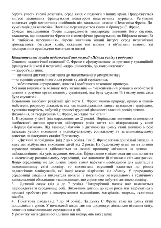 беруть участь тисячі делегатів, серед яких є педагоги з інших країн. Продовжується
випуск заснованих французьким новатором педагогічних журналів. Регулярно
видається серія методичних посібників під загальною назвою «Педагогіка Френе. До-
кументація для вчителів». Постійно перевидаються книги й брошури С. Френе.
Сучасні послідовники Френе підкреслюють міжнародне значення його системи,
вважаючи, що «педагогіка Френе не є специфічно французькою, як Ейфелева вежа». За
їх глибоким переконанням, Френе викликав живий інтерес серед педагогічної
громадськості багатьох країн, оскільки він вловив ті об'єктивні вимоги, які
демократичне суспільство має ставити школі
Концептуальні засади педагогічної технології «Школа успіху і радості»
Основою педагогічної технології С. Френе є сформульоване на противагу традиційній
французькій школі й педагогіці «ядро цінностей», до якого належать:
— здоров'я дитини;
— визнання дитячого прагнення до максимального саморозвитку;
— створення сприятливого для розвитку дітей середовища;
— забезпечення «природного, живого і всебічного виховного процесу».
Усі вони визначають головну мету виховання — “максимальний розвиток особистості
дитини в розумно організованому суспільстві, яке буде служити їй і якому вона сама
буде служити ».
Основними засобами реалізації цієї мети С. Френе вважав природу, працю в школі-
майстерні, розумову діяльність під час індивідуальних занять за планом і графіками,
художню творчість, набутий у процесі трудової діяльності власний досвід дитини.
Виховання, за твердженням С. Френе, охоплює такі етапи:
1. Виховання у сім'ї (від народження до 2 років). Вирішальне значення становлення
особистості дитини протягом найперших років життя він підкреслював у книзі
«Поради батькам». Від взаємодії батьків з дитиною на цьому етапі значною мірою
залежать успіхи виховання в індивідуальному, соціальному та загальнолюдському
аспектах на наступних стадіях її розвитку.
2. «Дитячий заповідник» (від 2 до 4 років). Так С. Френе назвав дошкільні заклади, в
яких має відбуватися виховання дітей від 2 років. На будь-якому етапі життя дитини
справлене виховання здійснюється на основі принципу «пізнання на дотик» —
найважливішого від усіх наукових методів. Ефективною є підготовка дитини до життя
в насиченому розвивальному середовищі, яке допомагає їй пізнавати світ «на дотик».
Якщо середовище не дає дитині змоги самій набувати необхідного для адаптації в
навколишньому світі досвіду, то вихователь змушений вдаватися до різних
педагогічних маніпуляцій, які іноді важко відрізнити від обману. У природному
середовищі завдання вихователя полягає в постійному матеріальному і технічному
вдосконаленні обладнання «заповідника», що сприятиме набуттю дитиною досвіду.
3. Дитячий садок (від 4 до 7 років). Чотирирічний малюк вже намагається
підпорядкувати середовище собі. Виховання дитини до семи років має відбуватися у
процесі «роботи-гри» з використанням відповідних матеріалів, знарядь, технічних
засобів.
4. Початкова школа (від 7 до 14 років). На думку С. Френе, саме на цьому етапі
доцільними є уроки. У початковій школі дитина продовжує діяльнісне пізнання світу,
освоєння навколишнього середовища в дії.
У розвитку життєдіяльності дитини він виокремив такі етапи:
 