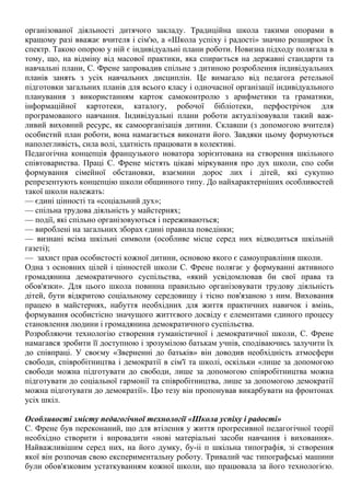 організованої діяльності дитячого закладу. Традиційна школа такими опорами в
кращому разі вважає вчителя і сім'ю, а «Школа успіху і радості» значно розширює їх
спектр. Такою опорою у ній є індивідуальні плани роботи. Новизна підходу полягала в
тому, що, на відміну від масової практики, яка спирається на державні стандарти та
навчальні плани, С. Френе запровадив спільне з дитиною розроблення індивідуальних
планів занять з усіх навчальних дисциплін. Це вимагало від педагога ретельної
підготовки загальних планів для всього класу і одночасної організації індивідуального
планування з використанням карток самоконтролю з арифметики та граматики,
інформаційної картотеки, каталогу, робочої бібліотеки, перфострічок для
програмованого навчання. Індивідуальні плани роботи актуалізовували такий важ-
ливий виховний ресурс, як самоорганізація дитини. Склавши (з допомогою вчителя)
особистий план роботи, вона намагається виконати його. Завдяки цьому формуються
наполегливість, сила волі, здатність працювати в колективі.
Педагогічна концепція французького новатора зорієнтована на створення шкільного
співтовариства. Праці С. Френе містять цікаві міркування про дух школи, спо соби
формування сімейної обстановки, взаємини дорос лих і дітей, які сукупно
репрезентують концепцію школи общинного типу. До найхарактерніших особливостей
такої школи належать:
— єдині цінності та «соціальний дух»;
— спільна трудова діяльність у майстернях;
— події, які спільно організовуються і переживаються;
— вироблені на загальних зборах єдині правила поведінки;
— визнані всіма шкільні символи (особливе місце серед них відводиться шкільній
газеті);
— захист прав особистості кожної дитини, основою якого є самоуправління школи.
Одна з основних цілей і цінностей школи С. Френе полягає у формуванні активного
громадянина демократичного суспільства, «який усвідомлював би свої права та
обов'язки». Для цього школа повинна правильно організовувати трудову діяльність
дітей, бути відкритою соціальному середовищу і тісно пов'язаною з ним. Виховання
працею в майстернях, набуття необхідних для життя практичних навичок і вмінь,
формування особистісно значущого життєвого досвіду є елементами єдиного процесу
становлення людини і громадянина демократичного суспільства.
Розробляючи технологію створення гуманістичної і демократичної школи, С. Френе
намагався зробити її доступною і зрозумілою батькам учнів, сподіваючись залучити їх
до співпраці. У своєму «Зверненні до батьків» він доводив необхідність атмосфери
свободи, співробітництва і демократії в сім'ї та школі, оскільки «лише за допомогою
свободи можна підготувати до свободи, лише за допомогою співробітництва можна
підготувати до соціальної гармонії та співробітництва, лише за допомогою демократії
можна підготувати до демократії». Цю тезу він пропонував викарбувати на фронтонах
усіх шкіл.
Особливості змісту педагогічної технології «Школа успіху і радості»
С. Френе був переконаний, що для втілення у життя прогресивної педагогічної теорії
необхідно створити і впровадити «нові матеріальні засоби навчання і виховання».
Найважливішим серед них, на його думку, бу-іі п шкільна типографія, зі створення
якої він розпочав свою експериментальну роботу. Тривалий час типографські машини
були обов'язковим устаткуванням кожної школи, що працювала за його технологією.
 