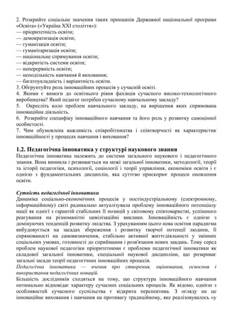 2. Розкрийте соціальне значення таких принципів Державної національної програми
«Освіта» («Україна XXI століття»):
— пріоритетність освіти;
— демократизація освіти;
— гуманізація освіти;
— гуманітаризація освіти;
— національне спрямування освіти;
— відкритість системи освіти;
— неперервність освіти;
— неподільність навчання й виховання;
— багатоукладність і варіантність освіти.
3. Обгрунтуйте роль інноваційних процесів у сучасній освіті.
4. Якими є вимоги до освітнього рівня фахівців сучасного високо-технологічного
виробництва? Який педагог потрібен сучасному навчальному закладу?
5. Окресліть коло проблем навчального закладу, на вирішення яких спрямована
інноваційна діяльність.
6. Розкрийте специфіку інноваційного навчання та його роль у розвитку самоцінної
особистості.
7. Чим обумовлена важливість співробітництва і співтворчості як характеристик
інноваційності у процесах навчання і виховання?
1.2. Педагогічна інноватика у структурі наукового знання
Педагогічна інноватика належить до системи загального наукового і педагогічного
знання. Вона виникла і розвивається на межі загальної інноватики, методології, теорії
та історії педагогіки, психології, соціології і теорії управління, економіки освіти і є
однією з фундаментальних дисциплін, яка суттєво прискорює процеси оновлення
освіти.
Сутність педагогічної інноватики
Динаміка соціально-економічних процесів у постіндустріальному (електронному,
інформаційному) світі радикально актуалізувала проблему інноваційного потенціалу
нації як однієї з гарантій стабільних її позицій у світовому співтоваристві, успішного
реагування на різноманітні цивілізаційні виклики. Інноваційність є однією з
домінуючих тенденцій розвитку людства. З урахуванням цього нова освітня парадигма
вибудовується на засадах збереження і розвитку творчої потенції людини, її
спрямованості на самовизначення, стабільно активної життєдіяльності у змінних
соціальних умовах, готовності до сприймання і розв'язання нових завдань. Тому серед
проблем наукової педагогіки пріоритетними є проблеми педагогічної інноватики як
складової загальної інноватики, спеціальної наукової дисципліни, що розкриває
загальні засади теорії педагогічних інноваційних процесів.
Педагогічна інноватика — вчення про створення, оцінювання, освоєння і
використання педагогічних новацій.
Більшість дослідників сходяться на тому, що структура інноваційного навчання
оптимально відповідає характеру сучасних соціальних процесів. Як відомо, однією з
особливостей сучасного суспільства є відкрита перспектива. З огляду на це
інноваційне виховання і навчання на противагу традиційному, яке реалізовувалось «у
 