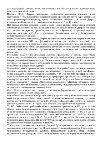 для дослідження уявлень дітей, опитувальник для батьків з метою психологічного
спостереження дітей тощо.
Невдовзі Ж.-О. Декролі зацікавився проблемами виховання здорових дітей,
заснувавши у 1907 р. навчально-виховний заклад «Школа для життя, через життя». Ця
назва репрезентувала формулу, кредо педагогічної діяльності. У школі Декролі
навчалися здебільшого діти із заможних сімей віком від 3 до 18 років.
Цей заклад отримав визнання. Однак у роки Першої світової війни значна кількість
заможних сімей разом із дітьми виїхала з Бельгії, школу закрили. Декролі займався
тоді допомогою сиротам, організовував для них у Брюсселі та провінції сирітські
осередки. Але вже в 1917 р. з допомогою батьківського комітету йому вдалося
поновити діяльність школи.
Розробляючи свою технологію, Декролі використовував досягнення природничих наук
останніх десятиліть XIX ст., філософію віталізму (лат. vitalis — життєвий), що
визнавала наявність в організмах нематеріальної надприродної сили, яка впливає на
життєві явища. Він вважав, що педагогічна діяльність повинна сприяти усвідомленню
дитиною самої себе, пізнанню середовища існування, де їй належить реалізувати свої
ідеали, цілі.
Результати педагогічної діяльності Декролі оформились у цілісну новаторську
педагогічну технологію, що привернула до себе неабиякий науковий, професійний
інтерес педагогічної громадськості. На спеціальних курсах вивчали її теоретичні і
методологічні засади, багато шкіл почали їх впроваджувати, нерідко запрошуючи як
консультантів співробітників Декролі.
Масштабну роботу проводили щодо створення й апробації програм для навчально-
виховних закладів, які опановували цю педагогічну технологію. У цей час Декролі
почав викладати у вищих навчальних закладах. У 1913 р. він став професором Вищої
педагогічної школи, а ще через сім років — професором Брюссельського університету,
в якому читав лекції з гігієни та дитячої психології. Результати його дослідницьких
пошуків викладено у працях «Психологія малювання», «Декілька міркувань щодо
психології та гігієни читання», «Школа і виховання», «Збудження розумової і рухової
активності за допомогою виховуючих ігор».
Ж.-О. Декролі взяв активну участь у створенні реформаторської течії в педагогіці,
відомої під назвою «Нове виховання».
Ідеї «Нового виховання» відображали потребу суспільства у підготовці через школу
всебічно розвинених ініціативних людей, готових до активної діяльності у різних
сферах життя. Представники цієї течії (А. Фер'єр, Е. Демолен, Дж. Дьюї та ін.) вважали
себе послідовниками Ж.-Ж. Руссо, який висунув ідею природного виховання.
У 1915 р. об'єднання прибічників «Нового виховання» розпалося. У 1921 р. зусиллями
Декролі воно було відновлено під назвою «Ліга Нового виховання». Завданням його
було об'єднання всіх, хто «цікавиться прогресивним вихованням». У 1932 р. до цієї
організації входили представники 53 країн, які поділялись на секції за мовним
принципом, та після смерті Ж.-О. Декролі у 1932 р. вже через рік вони практично
припинили свою діяльність. На початку 50-х років XX ст. робота прибічників «Нового
виховання» поновилася під егідою ЮНЕСКО.
Уся наукова і практична діяльність Декролі була присвячена підготовці дітей до
«справжнього соціального життя». Досить прозоро і конкретно розкрив її суть один із
принципових послідовників Декролі, швейцарський педагог, лідер «Нового
виховання» Адольф Фер'єр (1879—1960): «Стаючи на коліна перед найменшими, щоб
 