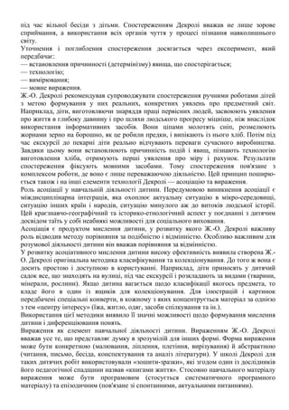 під час вільної бесіди з дітьми. Спостереженням Декролі вважав не лише зорове
сприймання, а використання всіх органів чуття у процесі пізнання навколишнього
світу.
Уточнення і поглиблення спостереження досягається через експеримент, який
передбачає:
— встановлення причинності (детермінізму) явища, що спостерігається;
— технологію;
— вимірювання;
— мовне вираження.
Ж.-О. Декролі рекомендував супроводжувати спостереження ручними роботами дітей
з метою формування у них реальних, конкретних уявлень про предметний світ.
Наприклад, діти, виготовляючи знаряддя праці первісних людей, засвоюють уявлення
про життя в глибоку давнину і про шляхи людського прогресу міцніше, ніж внаслідок
використання інформативних засобів. Вони ціпами молотять сніп, розмелюють
жорнами зерно на борошно, як це робили предки, і випікають із нього хліб. Потім під
час екскурсії до пекарні діти реально відчувають переваги сучасного виробництва.
Завдяки цьому вони встановлюють причинність подій і явищ, пізнають технологію
виготовлення хліба, отримують перші уявлення про міру і рахунок. Результати
спостереження фіксують мовними засобами. Тому спостереження пов'язане з
комплексом роботи, де воно є лише переважаючою діяльністю. Цей принцип поширю-
ється також і на інші елементи технології Декролі — асоціацію та вираження.
Роль асоціації у навчальній діяльності дитини. Передумовою виникнення асоціації є
міждисциплінарна інтеграція, яка охоплює актуальну ситуацію в мікро-середовищі,
ситуацію інших країн і народів, ситуацію минулого аж до витоків людської історії.
Цей краєзнавчо-географічний та історико-етнологічний аспект у поєднанні з дитячим
досвідом таїть у собі неабиякі можливості для соціального виховання.
Асоціація є продуктом мислення дитини, у розвитку якого Ж.-О. Декролі важливу
роль відводив методу порівняння за подібністю і відмінністю. Особливо важливим для
розумової діяльності дитини він вважав порівняння за відмінністю.
У розвитку асоціативного мислення дитини високу ефективність виявила створена Ж.-
О. Декролі оригінальна методика класифікування та колекціонування. До того ж вона є
досить простою і доступною в користуванні. Наприклад, діти приносять у дитячий
садок все, що знаходять на вулиці, під час екскурсії і розкладають за видами (тварини,
мінерали, рослини). Якщо дитина вагається щодо класифікації якогось предмета, то
кладе його в один із ящиків для колекціонування. Для ілюстрацій і картинок
передбачені спеціальні конверти, в кожному з яких концентрується матеріал за однією
з тем «центру інтересу» (їжа, житло, одяг, засоби спілкування та ін.).
Використання цієї методики виявило її значні можливості щодо формування мислення
дитини і диференціювання понять.
Вираження як елемент навчальної діяльності дитини. Вираженням Ж.-О. Декролі
вважав усе те, що представляє думку в зрозумілій для інших формі. Форма вираження
може бути конкретною (малювання, ліплення, плетіння, вирізування) й абстрактною
(читання, письмо, бесіда, конспектування та аналіз літератури). У школі Декролі для
таких дитячих робіт використовували «зошити-зразки», які згодом один із дослідників
його педагогічної спадщини назвав «книгами життя». Стосовно навчального матеріалу
вираження може бути програмовим (стосується систематичного програмного
матеріалу) та епізодичним (пов'язане зі спонтанними, актуальними питаннями).
 