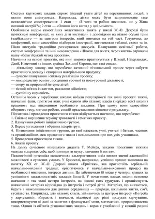 Система карткових завдань сприяє фіксації уваги дітей на переживаннях людей, з
якими вони спілкуються. Наприклад, дітям може бути запропоноване таке
психологічне спостереження: 1 етап — «З чого ти робиш висновок, що у Жана
поганий настрій?»; 2 етап — «Опиши його вигляд у цей момент».
Особливим видом самостійних колективних занять у школі Ж.-О. Декролі були
щотижневі конференції, на яких діти виступали з доповідями на вільно обрані теми
(здебільшого — за центром інтересів, який вивчався на той час). Готуючись до
конференції, вони самостійно підбирали ілюстрації, виготовляли таблиці, схеми та ін.
Після виступів традиційно розгорталася дискусія. Планування освітньої роботи,
система конференцій та інші нововведення «Школи для життя, через життя» отримали
назву «бельгійський метод проектів».
Навчання на основі проектів, яке нині широко практикується у Швеції, Нідерландах,
Данії, Німеччині та інших країнах Західної Європи, має такі ознаки:
— діяльнісну основу, що передбачає активний пізнавальний процес через набуття
практичного досвіду і створення матеріального продукту;
— сучасне планування і спільну реалізацію проекту;
— міжпредметну основу, поєднання урочної та поза-урочної діяльності;
— опору на природний інтерес дітей;
— тісний зв'язок із життям, реальною дійсністю;
— суспілі ну корисність.
Останнім часом у зарубіжних школах набули популярності гак звані проектні тижні,
навчальні фази, протягом яких учні одного або кількох класів (нерідко всієї школи)
працюють над виконанням особливого завдання. При цьому вони самостійно
обирають тему, методи роботи, спосіб представлення кінцевого результату.
Підготовка і проведення проектного тижня відбувається поетапно, що передбачає:
1. Спільне вирішення терміну тривалості і тематики проекту.
2. Планування роботи ініціативною групою.
3. Перше узгодження і обрання лідерів груп.
4. Визначення ініціативною групою, до якої належать учні, учителі і батьки, часових
та організаційних меж проектного тижня і повідомлення про них усім учасникам.
5. Проведення проектного тижня.
6. Аналіз проекту.
На думку сучасного німецького дидакта Т. Мейєра, завдяки проектним тижням
«школа відкриває себе, щоб примирити науку, навчання й життя».
Педагогічний потенціал «класичних» альтернативних шкіл виявив значні адаптаційні
можливості в сучасних умовах. У Брюсселі, наприклад, успішно працює заснована на
початку XX ст. Ж.-О. Декролі школа «Ермітаж», яка протистоїть вербальній
навчально-виховній традиції, орієнтуючись у навчально-виховному процесі на
особливості мислення, інтереси дитини. Це забезпечило їй місце у четвірці кращих за
успішністю загальноосвітніх закладів Бельгії. У початкових класах школи основою
навчання є так звані центри інтересів, на основі яких групують і організовують
навчальний матеріал відповідно до інтересів і потреб дітей. Матеріал, що вивчається,
беруть з навколишнього для дитини середовища — природи, шкільного життя, сім'ї,
суспільства. Наприклад, діти кількох класів, займаючись за центром інтересу «Потреба
у харчуванні», збирають і вивчають відомості про різні продукти харчування,
використовуючи ці дані на заняттях з французької мови, математики, природознавства
тощо. Одним із об'єктів різноманітних завдань і вправ є улюблений у кожній родині
 