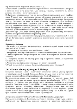сир (виготовлення, зберігання, продаж, опис і т. д.).
Заохочується в «Ермітажі» використання різноманітних навчальних видань, матеріали
і висновки яких часто суперечать один одному, оскільки, зіставляючи їх, дитина
розвиває самостійне і критичне мислення.
В «Ермітажі» може навчатися будь-яка дитина. Єдиною перешкодою цьому є дефіцит
місць. У школі панує національна, расова, світоглядна толерантність, що створює
сприятливий клімат для активного спілкування, Цій меті підпорядковані й спеціальні
заняття. Наприклад, на уроці за темою «Фактори спілкування» діти аналізують
комунікативну роль преси, літератури, театру, кіно. Творчість дітей стимулює їх
участь у творенні шкільного журналу «Кур'єр», до якого вони готують матеріали, а
потім брошурують журнальні випуски. «Ермітаж» є своєрідною «педагогічною
Меккою», де систематично стажуються педагоги з Європи, Азії, Америки.
Дидактичні ігри (лото, парні картки) Декролі вже стали традиційними у вітчизняних
системах сенсорного і мовленнєвого розвитку дітей.
Набуває поширення застосування методу проектів, яким послуговувалися в 20-ті роки
XX ст. Сучасна школа потребує системного використання компонентів технології
Декролі.
Запитання. Завдання
1. Розкрийте суть принципу антропоцентризму як концептуальної основи педагогічної
технології Ж.-О. Декролі.
2. У чому полягає зміст «програми асоційованих ідей»?
3. Обгрунтуйте новизну й оригінальність технології ознайомлення дітей з довкіллям.
4. Проаналізуйте ідею центрів інтересів. Чи можна її застосувати в освітніх закладах
України?
5. Розкрийте освітню та виховну роль ігор і карткових завдань у педагогічній
технології Ж.-О. Декролі.
6. Чим зумовлене відновлення інтересу до проектного навчання?
7. У якій із форм роботи ви взяли б участь, побувавши у школі «Ермітаж»?
2.6. «Школа діалогу культур» В. Біблера
Концепцію шкільної освіти і педагогічну технологію «Школа діалогу культур»
сучасний російський філософ Володимир Біблер створив разом зі своїми співвітчиз-
никами психологом Іриною Берлянд і педагогом Сергієм Кургановим.
Ця філософсько-педагогічна концепція сформувалася як творчий сплав ідей
російського теоретика мистецтва, літературознавця Михайла Бахтіна (1895-1975) про
«культуру як діалог», про «внутрішню мову» видатного російського психолога-
гуманіста Льва Виготського (1896—1934), а також положень «філософської логіки
культури» Біблера, по-новому осмислених, інтерпретованих ним стосовно
педагогічної сфери у книзі «Мислення як творчість» та інших наукових працях.
Модель «Школи діалогу культур» остаточно сформувалася у 1988 р., тоді в м. Харкові
було розпочато перший експеримент щодо її впровадження.
Концептуальні засади педагогічної технології «Школа діалогу культур»
Методологічною основою «Школи діалогу культур» є положення про те, що мислення
особистості, яка формується, повинно вступати в діалогічне спілкування а
 