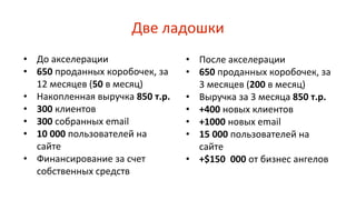 Две ладошки
• До акселерации
• 650 проданных коробочек, за
12 месяцев (50 в месяц)
• Накопленная выручка 850 т.р.
• 300 клиентов
• 300 собранных email
• 10 000 пользователей на
сайте
• Финансирование за счет
собственных средств
• После акселерации
• 650 проданных коробочек, за
3 месяцев (200 в месяц)
• Выручка за 3 месяца 850 т.р.
• +400 новых клиентов
• +1000 новых email
• 15 000 пользователей на
сайте
• +$150 000 от бизнес ангелов
 