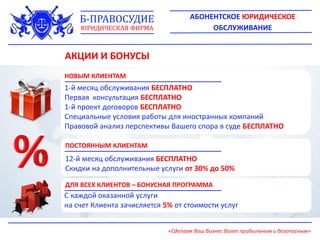 АКЦИИ И БОНУСЫ
НОВЫМ КЛИЕНТАМ
1-й месяц обслуживания БЕСПЛАТНО
Первая консультация БЕСПЛАТНО
1-й проект договоров БЕСПЛАТНО
Специальные условия работы для иностранных компаний
Правовой анализ перспективы Вашего спора в суде БЕСПЛАТНО
ПОСТОЯННЫМ КЛИЕНТАМ
12-й месяц обслуживания БЕСПЛАТНО
Скидки на дополнительные услуги от 30% до 50%
С каждой оказанной услуги
на счет Клиента зачисляется 5% от стоимости услуг
ДЛЯ ВСЕХ КЛИЕНТОВ – БОНУСНАЯ ПРОГРАММА
АБОНЕНТСКОЕ ЮРИДИЧЕСКОЕ
ОБСЛУЖИВАНИЕ
Б-ПРАВОСУДИЕ
ЮРИДИЧЕСКАЯ ФИРМА
«Сделаем Ваш бизнес более прибыльным и безопасным»
 