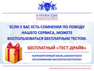 ЕСЛИ У ВАС ЕСТЬ СОМНЕНИЯ ПО ПОВОДУ
НАШЕГО СЕРВИСА, МОЖЕТЕ
ВОСПОЛЬЗОВАТЬСЯ БЕСПЛАТНЫМ ТЕСТОМ.
БЕСПЛАТНЫЙ «ТЕСТ-ДРАЙВ»
ПОПРОБУЙ ПЕРВЫЙ МЕСЯЦ АБОНЕНТСКОГО
ОБСЛУЖИВАНИЯ АБСОЛЮТНО БЕСПЛАТНО!
Б-ПРАВОСУДИЕ
ЮРИДИЧЕСКАЯ ФИРМА
«Сделаем Ваш бизнес более прибыльным и безопасным»
 