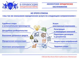 ИЗ ЭТОГО СПИСКА
«мы так же оказываем юридические услуги по следующим направлениям»:
Судебные споры
и исполнительное производство
Досудебное разбирательство
Взыскание денежных средств
Юридическая консультация
Налоговое регулирование
Услуги
иностранным компаниям
Регистрация
и ликвидация компаний
Подготовка договоров
и документов
Защита прав потребителей
Трудовые споры
АБОНЕНТСКОЕ ЮРИДИЧЕСКОЕ
ОБСЛУЖИВАНИЕ
Б-ПРАВОСУДИЕ
ЮРИДИЧЕСКАЯ ФИРМА
«Сделаем Ваш бизнес более прибыльным и безопасным»
 