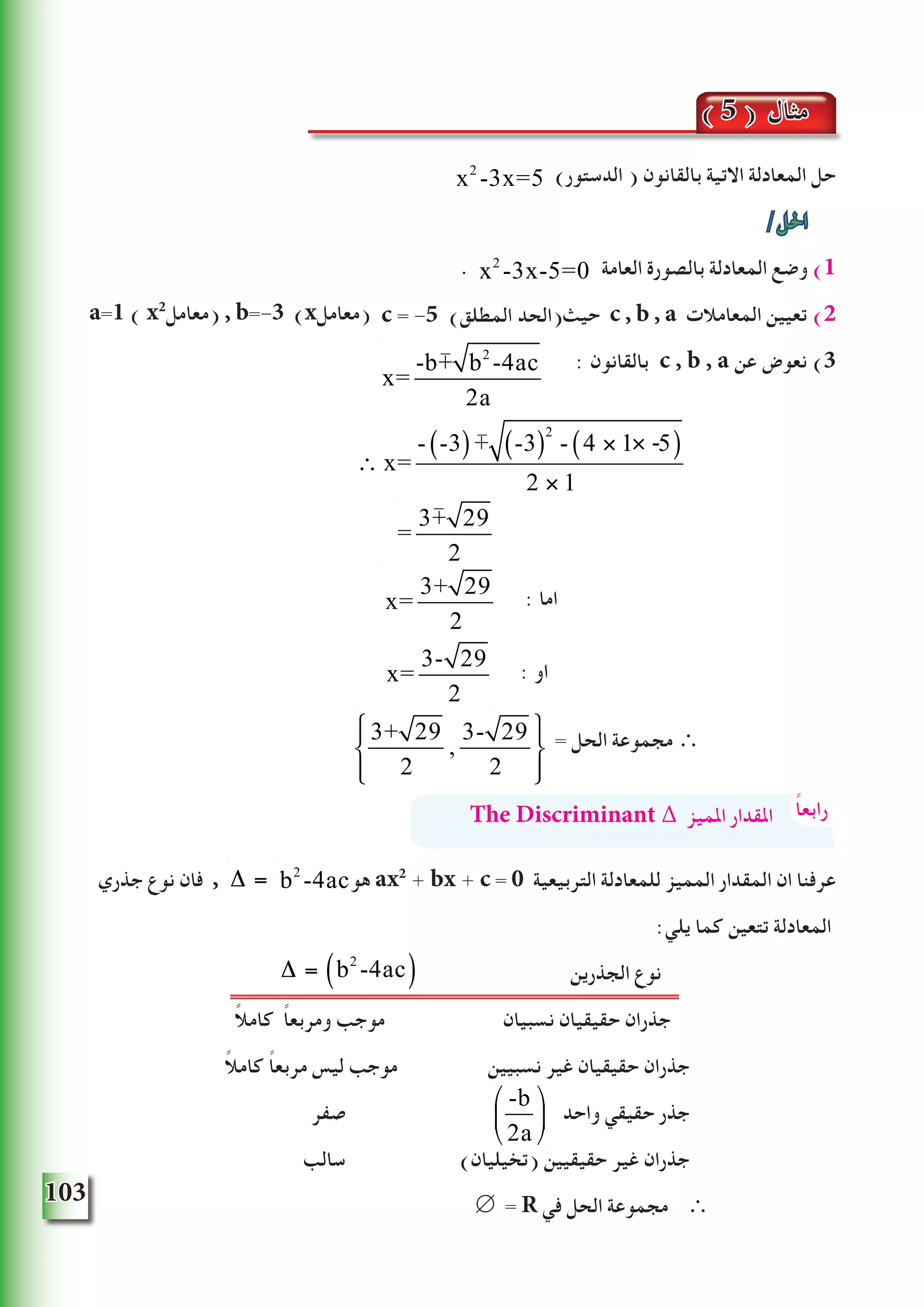 103
)‫الدستور‬ ( ‫بالقانون‬ ‫االتية‬ ‫المعادلة‬ ‫حل‬
/‫احلل‬
. ‫العامة‬ ‫بالصورة‬ ‫المعادلة‬ ‫وضع‬ )1
‫حيث‬ c , b , a ‫المعامالت‬ ‫تعيين‬ )2
: ‫بالقانون‬ c , b , a ‫عن‬ ‫نعوض‬ )3
: ‫اما‬
: ‫او‬
= ‫الحل‬ ‫مجموعة‬ ∴
‫جذري‬ ‫نوع‬ ‫فان‬ , ‫هو‬ ax2
+ bx + c = 0 ‫التربيعية‬ ‫للمعادلة‬ ‫المميز‬ ‫المقدار‬ ‫ان‬ ‫عرفنا‬
:‫يلي‬ ‫كما‬ ‫تتعين‬ ‫المعادلة‬
	‫ن‬‫الجذري‬ ‫نوع‬
ً‫ال‬‫كام‬ ً‫ا‬‫ومربع‬ ‫موجب‬ ‫نسبيان‬ ‫حقيقيان‬ ‫جذران‬
ً‫ال‬‫كام‬ ً‫ا‬‫مربع‬ ‫ليس‬ ‫موجب‬ 	‫ن‬‫نسبيي‬ ‫غير‬ ‫حقيقيان‬ ‫جذران‬
‫صفر‬ ‫واحد‬ ‫حقيقي‬ ‫جذر‬
‫سالب‬ 	)‫(تخيليان‬ ‫حقيقيين‬ ‫غير‬ ‫جذران‬
∅ = R ‫في‬ ‫الحل‬ ‫مجموعة‬ ∴
( 5 ) ‫مثال‬
x2
-3x=5
x2
-3x-5=0
a=1 ( x2
‫)معامل‬ , b=-3 (x‫)معامل‬
x=
-b+ b2
-4ac
2a
∴ x=
- -3( )+ -3( )
2
- 4 × 1 × 5( )
2 × 1
=
3+ 29
2
x=
3+ 29
2
x=
3- 29
2
3+ 29
2
,
3- 29
2
⎧
⎨
⎩⎪
⎫
⎬
⎭⎪
ً‫ا‬‫رابع‬The Discriminant ∆ ‫املميز‬ ‫املقدار‬
∆ = b2
-4ac( )
-b
2a
⎛
⎝
⎜
⎞
⎠
⎟
-
-
-
× -
c = -5 (‫المطلق‬ ‫)الحد‬
b2
-4ac∆ = b2
-4ac( )
 