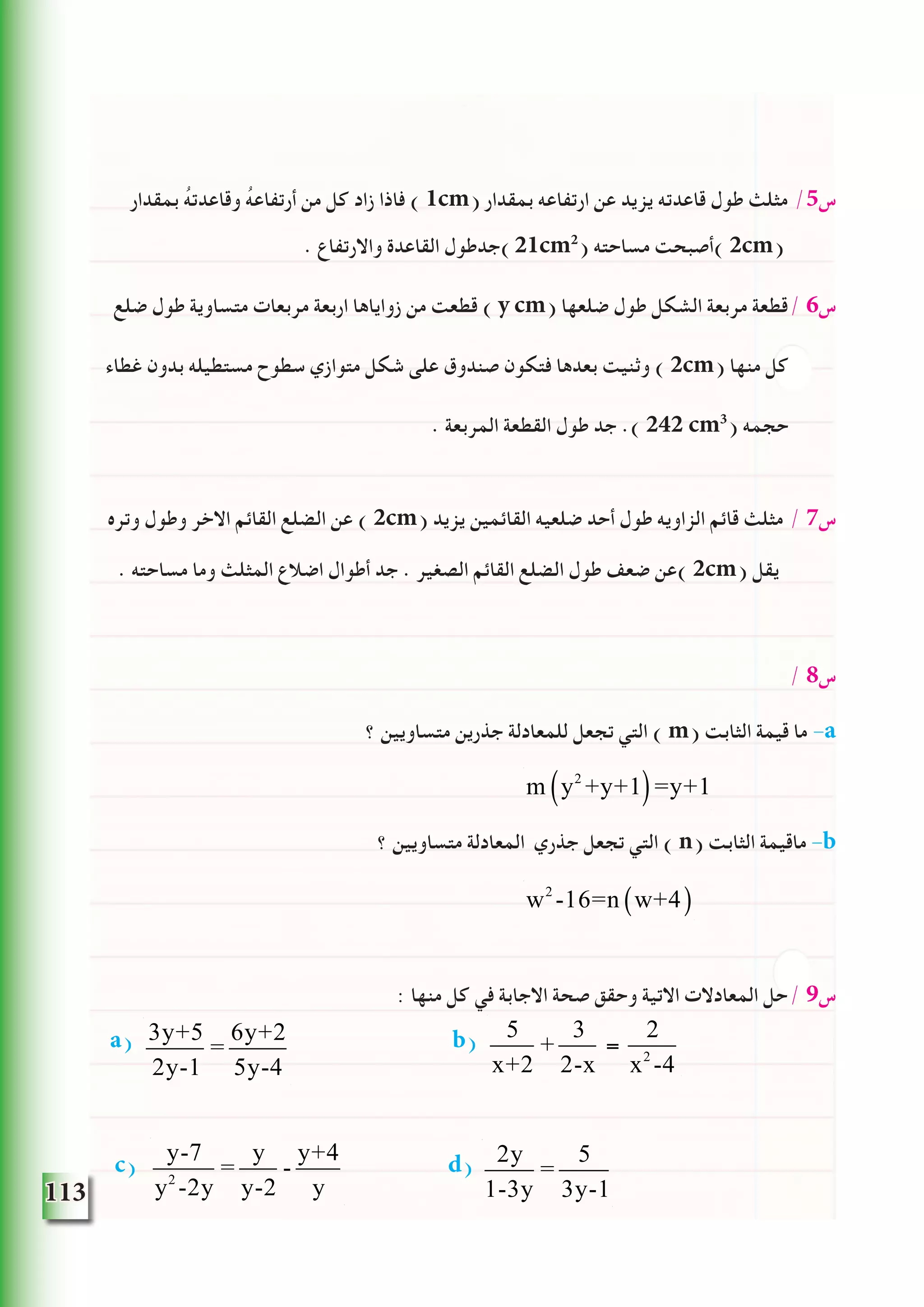 113
‫بمقدار‬ ُ‫ه‬‫وقاعدت‬ ُ‫ه‬‫أرتفاع‬ ‫من‬ ‫كل‬ ‫زاد‬ ‫فاذا‬ ) 1cm( ‫بمقدار‬ ‫ارتفاعه‬ ‫عن‬ ‫يزيد‬ ‫قاعدته‬ ‫طول‬ ‫مثلث‬ /5‫س‬
. ‫واالرتفاع‬ ‫القاعدة‬ ‫)جدطول‬21cm2
( ‫مساحته‬ ‫)أصبحت‬ 2cm(
‫ضلع‬ ‫طول‬ ‫متساوية‬ ‫مربعات‬ ‫اربعة‬ ‫زواياها‬ ‫من‬ ‫قطعت‬ ) y cm( ‫ضلعها‬ ‫طول‬ ‫الشكل‬ ‫مربعة‬ ‫/قطعة‬ 6‫س‬
‫غطاء‬ ‫بدون‬ ‫مستطيله‬ ‫سطوح‬ ‫متوازي‬ ‫شكل‬ ‫على‬ ‫صندوق‬ ‫فتكون‬ ‫بعدها‬ ‫وثنيت‬ ) 2cm( ‫منها‬ ‫كل‬
. ‫المربعة‬ ‫القطعة‬ ‫طول‬ ‫جد‬ .) 242 cm3
( ‫حجمه‬
‫وتره‬ ‫وطول‬ ‫االخر‬ ‫القائم‬ ‫الضلع‬ ‫عن‬ ) 2cm( ‫يزيد‬ ‫القائمين‬ ‫ضلعيه‬ ‫أحد‬ ‫طول‬ ‫الزاويه‬ ‫قائم‬ ‫مثلث‬ / 7‫س‬
. ‫مساحته‬ ‫وما‬ ‫المثلث‬ ‫اضالع‬ ‫أطوال‬ ‫جد‬ . ‫الصغير‬ ‫القائم‬ ‫الضلع‬ ‫طول‬ ‫ضعف‬ ‫)عن‬ 2cm( ‫يقل‬
/ 8‫س‬
‫؟‬ ‫متساويين‬ ‫جذرين‬ ‫للمعادلة‬ ‫تجعل‬ ‫التي‬ ) m( ‫الثابت‬ ‫قيمة‬ ‫ما‬ -a
‫؟‬ ‫متساويين‬ ‫المعادلة‬ ‫جذري‬ ‫تجعل‬ ‫التي‬ ) n( ‫الثابت‬ ‫ماقيمة‬ -b
: ‫منها‬ ‫كل‬ ‫في‬ ‫االجابة‬ ‫صحة‬ ‫وحقق‬ ‫االتية‬ ‫المعادالت‬ ‫/حل‬ 9‫س‬
a) 3y+5
2y-1
=
6y+2
5y-4
b) 5
x+2
+
3
2-x
=
2
x2
-4
c) y-7
y2
-2y
=
y
y-2
-
y+4
y
d) 2y
1-3y
=
5
3y-1
m y2
+y+1( )=y+1
w2
-16=n w+4( )
 