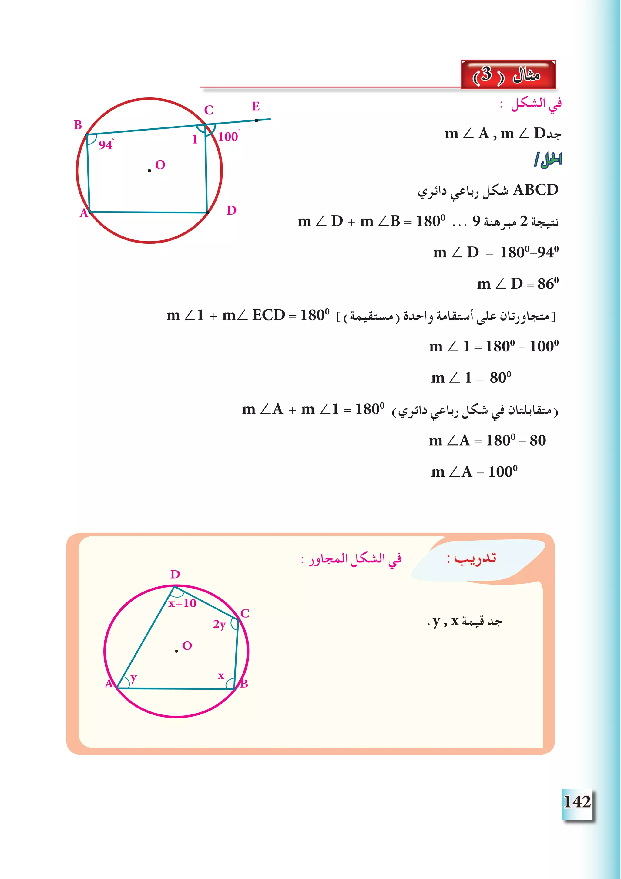 142
: ‫الشكل‬ ‫في‬
m ∠ A , m ∠ D‫جد‬
/‫احلل‬
‫دائري‬ ‫رباعي‬ ‫شكل‬ ABCD
m ∠ D + m ∠B = 1800
... 9 ‫مبرهنة‬ 2 ‫نتيجة‬
m ∠ D = 1800
-940
m ∠ D = 860
m ∠1 + m∠ ECD = 1800
])‫(مستقيمة‬ ‫واحدة‬ ‫أستقامة‬ ‫على‬ ‫[متجاورتان‬
m ∠ 1 = 1800
- 1000
m ∠ 1 = 800
m ∠A + m ∠1 = 1800
)‫دائري‬ ‫رباعي‬ ‫شكل‬ ‫في‬ ‫(متقابلتان‬
m ∠A = 1800
- 80
m ∠A = 1000
(3 ) ‫مثال‬
A
B
C
O
D
E
194ْ
100ْ
:‫تدريب‬: ‫المجاور‬ ‫الشكل‬ ‫في‬
.y , x ‫قيمة‬ ‫جد‬
O
A B
C
D
x+10
2y
xy
 
