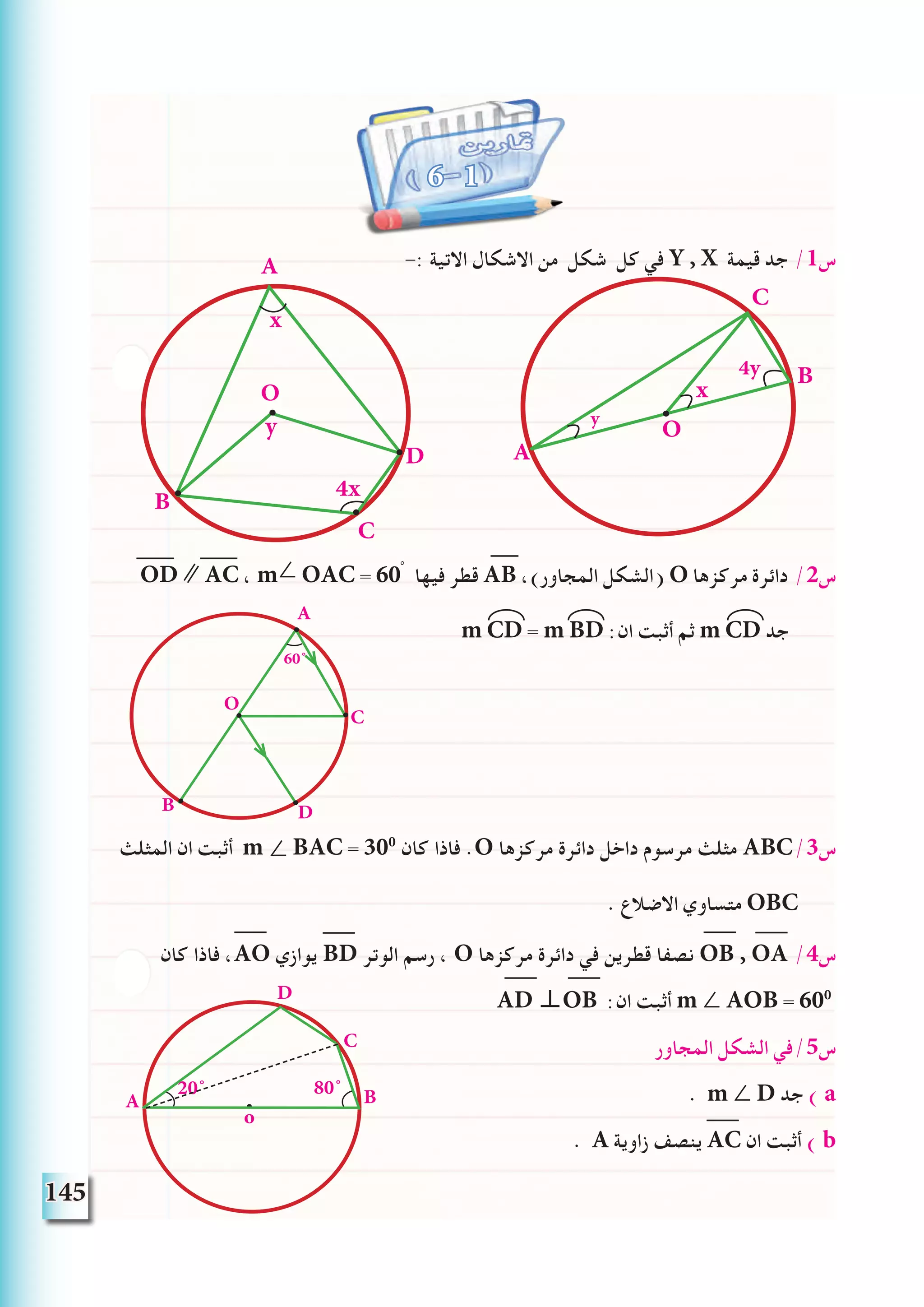 145
-: ‫االتية‬ ‫االشكال‬ ‫من‬ ‫شكل‬ ‫كل‬ ‫في‬ Y , X ‫قيمة‬ ‫جد‬ /1‫س‬
OD ∥ AC ، m∠ OAC = 60ْ ‫فيها‬ ‫قطر‬ AB ،)‫المجاور‬ ‫(الشكل‬ O ‫مركزها‬ ‫دائرة‬ /2‫س‬
m CD = m BD :‫ان‬ ‫أثبت‬ ‫ثم‬ m CD ‫جد‬
‫المثلث‬ ‫ان‬ ‫أثبت‬ m ∠ BAC = 300
‫كان‬ ‫فاذا‬ .O ‫مركزها‬ ‫دائرة‬ ‫داخل‬ ‫مرسوم‬ ‫مثلث‬ ABC/3‫س‬
. ‫االضالع‬ ‫متساوي‬ OBC
‫كان‬ ‫فاذا‬ ،AO ‫يوازي‬ BD ‫الوتر‬ ‫رسم‬ ، O ‫مركزها‬ ‫دائرة‬ ‫في‬ ‫قطرين‬ ‫نصفا‬ OB , OA /4‫س‬
AD ⊥OB :‫ان‬ ‫أثبت‬ m ∠ AOB = 600
‫المجاور‬ ‫الشكل‬ ‫س5/في‬
. m ∠ D ‫جد‬ ) a
. A ‫زاوية‬ ‫ينصف‬ AC ‫ان‬ ‫أثبت‬ ) b
6 1
A
B D
C
O
60˚
C
4y
y
x
O
B
A
BA
D
o
80˚20˚
C
D
B
C
O
A
4x
x
y
 