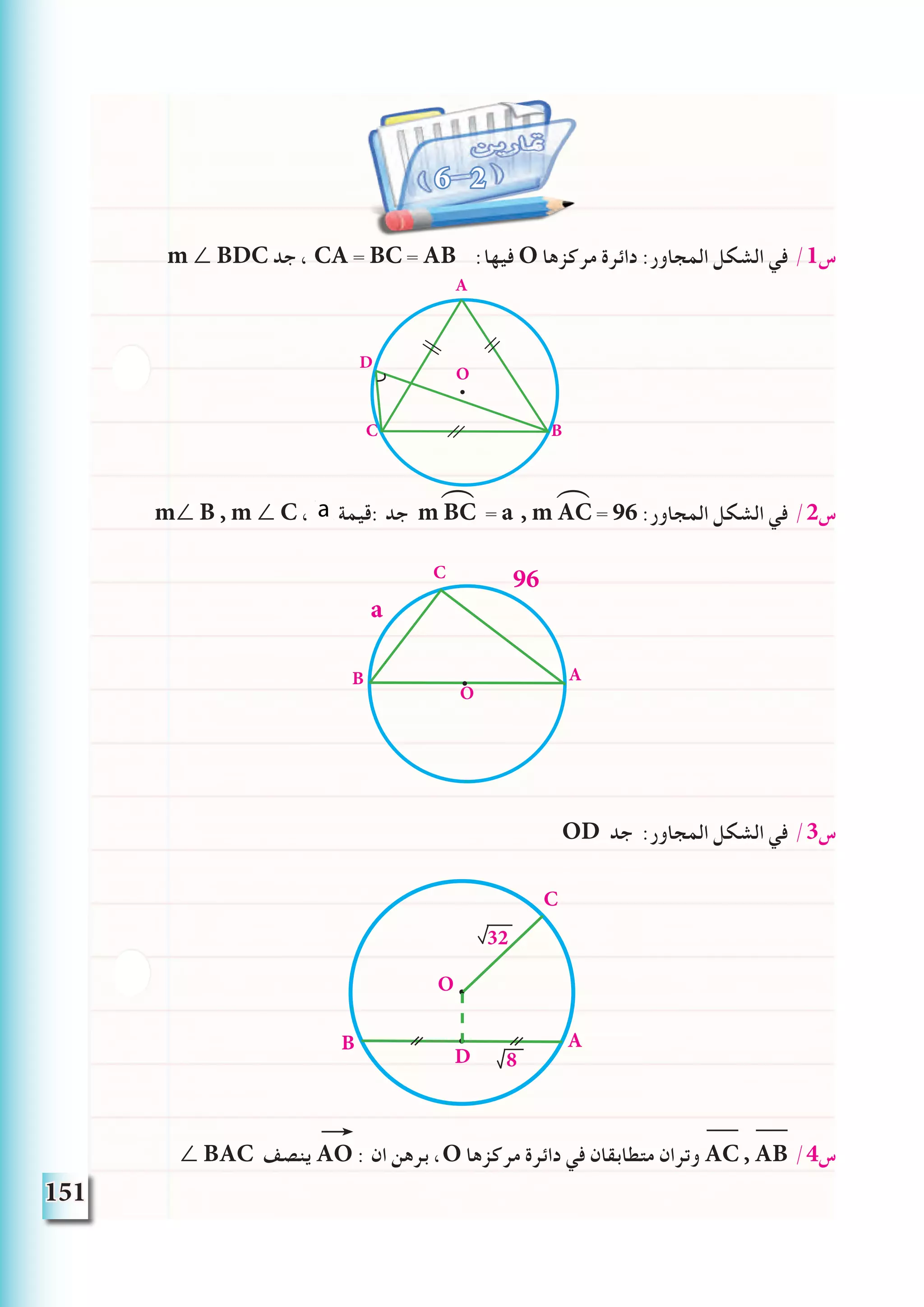 151
m ∠ BDC ‫جد‬ ، CA = BC = AB :‫فيها‬ O ‫مركزها‬ ‫دائرة‬ :‫المجاور‬ ‫الشكل‬ ‫في‬ /1‫س‬
m∠ B , m ∠ C ، a ‫:قيمة‬ ‫جد‬ m BC = a , m AC = 96 :‫المجاور‬ ‫الشكل‬ ‫في‬ /2‫س‬
OD ‫جد‬ :‫المجاور‬ ‫الشكل‬ ‫في‬ /3‫س‬
∠ BAC ‫ينصف‬ AO : ‫ان‬ ‫برهن‬ ،O ‫مركزها‬ ‫دائرة‬ ‫في‬ ‫متطابقان‬ ‫وتران‬ AC , AB /4‫س‬
6 2
⁀ ⁀
A
BC
O
D
AB
C
O
a
96
32
AB
C
O
D 8
 