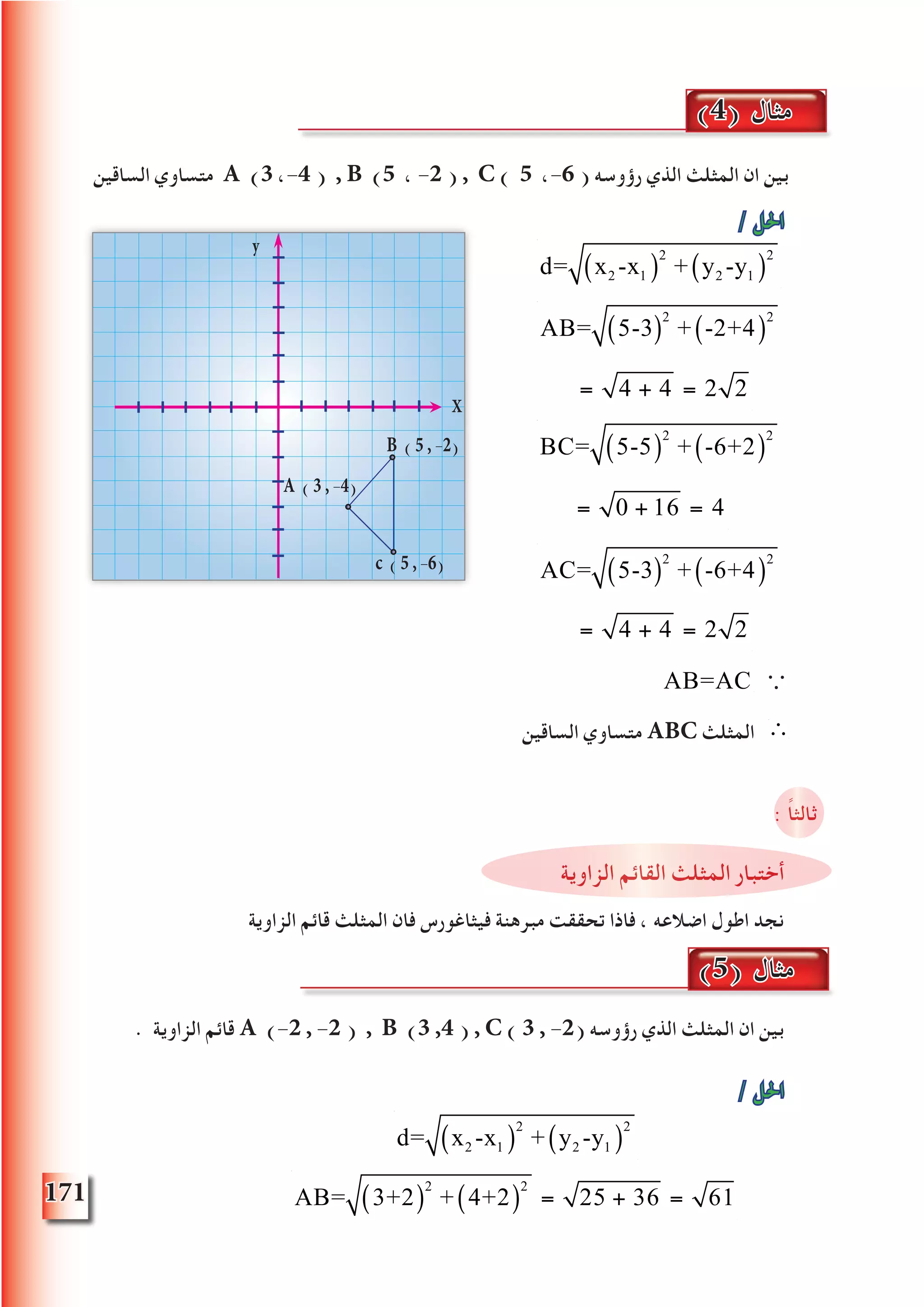 171
‫الساقين‬ ‫متساوي‬ A (3 ،-4 ) , B (5 ، -2 ) , C ) 5 ،-6 ( ‫رؤوسه‬ ‫الذي‬ ‫المثلث‬ ‫ان‬ ‫بين‬
/ ‫احلل‬

Q AB=AC ∵
‫الساقين‬ ‫متساوي‬ ABC ‫المثلث‬ ∴
: ً‫ا‬‫ثالث‬
‫الزاوية‬ ‫القائم‬ ‫المثلث‬ ‫أختبار‬
‫الزاوية‬ ‫قائم‬ ‫المثلث‬ ‫فان‬ ‫فيثاغورس‬ ‫مبرهنة‬ ‫تحققت‬ ‫فاذا‬ ، ‫اضالعه‬ ‫اطول‬ ‫نجد‬
. ‫الزاوية‬ ‫قائم‬ A (-2 , -2 ) , B (3 ,4 ) , C ) 3 , -2( ‫رؤوسه‬ ‫الذي‬ ‫المثلث‬ ‫ان‬ ‫بين‬
/ ‫احلل‬
d= x2 -x1( )
2
+ y2 -y1( )
2
(4) ‫مثال‬
d= x2 -x1( )
2
+ y2 -y1( )
2
AB= 5-3( )
2
+ -2+4( )
2
= 4 + 4 = 2
AB= 5-3( )
2
+ -2+4( )
2
= 4 + 4 = 2 2
BC= 5-5( )
2
+ -6+2( )
2
= 0 + 16 = 4
BC= 5-5( )
2
+ -6+2( )
2
= 0 + 16 = 4
AC= 5-3( )
2
+ -6+4( )
2
= 4 + 4 = 2
AC= 5-3( )
2
+ -6+4( )
2
= 4 + 4 = 2 2
y
c ( 5 , -6)
X
B ( 5 , -2)
A ( 3 , -4)
(5) ‫مثال‬
AB= 3+2( )
2
+ 4+2( )
2
= 25 + 36 = 61
 
