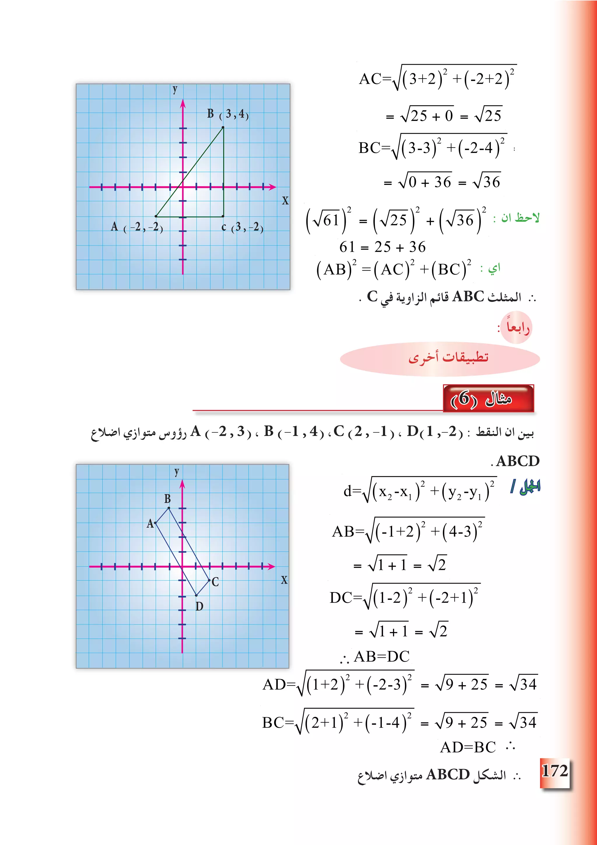 172
: ‫ان‬ ‫الحظ‬
AB( )
2
= AC( )
2
+ BC( )
2
: ‫اي‬
. C ‫في‬ ‫الزاوية‬ ‫قائم‬ ABC ‫المثلث‬ ∴
: ً‫ا‬‫رابع‬
‫أخرى‬ ‫تطبيقات‬
‫اضالع‬ ‫متوازي‬ ‫رؤوس‬ A (-2 , 3) ، B (-1 , 4) ،C (2 , -1) ، D(1 ,-2( : ‫النقط‬ ‫ان‬ ‫بين‬
.ABCD
/ ‫اجلل‬
∴AB=DC
∴
‫اضالع‬ ‫متوازي‬ ABCD ‫الشكل‬ ∴
AC= 3+2( )
2
+ -2+2( )
2
= 25 + 0
AC= 3+2( )
2
+ -2+2( )
2
= 25 + 0 = 25
BC= 3-3( )
2
+ -2-4( )
2
= 0 + 36 = 36
BC= 3-3( )
2
+ -2-4( )
2
= 0 + 36 =
y
X
B ( 3 , 4)
A ( -2 , -2) c (3 , -2) 61( )
2
= 25( )
2
+ 36( )
2
(6) ‫مثال‬
AB= -1+2( )
2
+ 4-3( )
2
= 1 + 1 = 2
AB= -1+2( )
2
+ 4-3( )
2
= 1 + 1 = 2
DC= 1-2( )
2
+ -2+1( )
2
= 1 + 1 = 2
DC= 1-2( )
2
+ -2+1( )
2
= 1 + 1 = 2
y
X
B
A
D
C
d= x2 -x1( )
2
+ y2 -y1( )
2
AD= 1+2( )
2
+ -2-3( )
2
= 9 + 25 = 34
BC= 2+1( )
2
+ -1-4( )
2
= 9 + 25 = 34
61 = 25 + 36
AD=BC
 