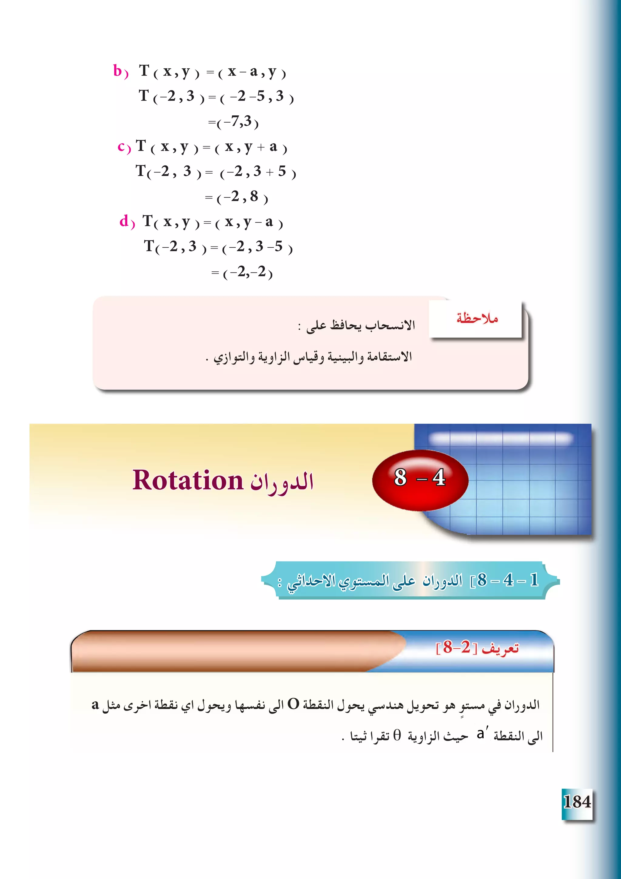 184
b) T ( x , y ) = ( x - a , y )
T (-2 , 3 ) = ( -2 -5 , 3 )
=(-7,3)
c) T ( x , y ) = ( x , y + a (
T(-2 , 3 ) = (-2 , 3 + 5 )
= (-2 , 8 )
d) T( x , y ) = ( x , y - a )
T(-2 , 3 ) = (-2 , 3 -5 (
= (-2,-2)
‫تعريف‬
]8-2[ ‫تعريف‬
a ‫مثل‬ ‫اخرى‬ ‫نقطة‬ ‫اي‬ ‫ويحول‬ ‫نفسها‬ ‫الى‬ O ‫النقطة‬ ‫يحول‬ ‫هندسي‬ ‫تحويل‬ ‫هو‬ ٍ‫مستو‬ ‫في‬ ‫الدوران‬
. ‫ثيتا‬ ‫تقرا‬ θ ‫الزاوية‬ ‫حيث‬ ʹa ‫النقطة‬ ‫الى‬
‫مالحظة‬: ‫على‬ ‫يحافظ‬ ‫االنسحاب‬
. ‫والتوازي‬ ‫الزاوية‬ ‫وقياس‬ ‫والبينية‬ ‫االستقامة‬
8 - 4Rotation ‫الدوران‬
: ‫االحداثي‬ ‫المستوي‬ ‫على‬ ‫الدوران‬ ]8 - 4 - 1
 